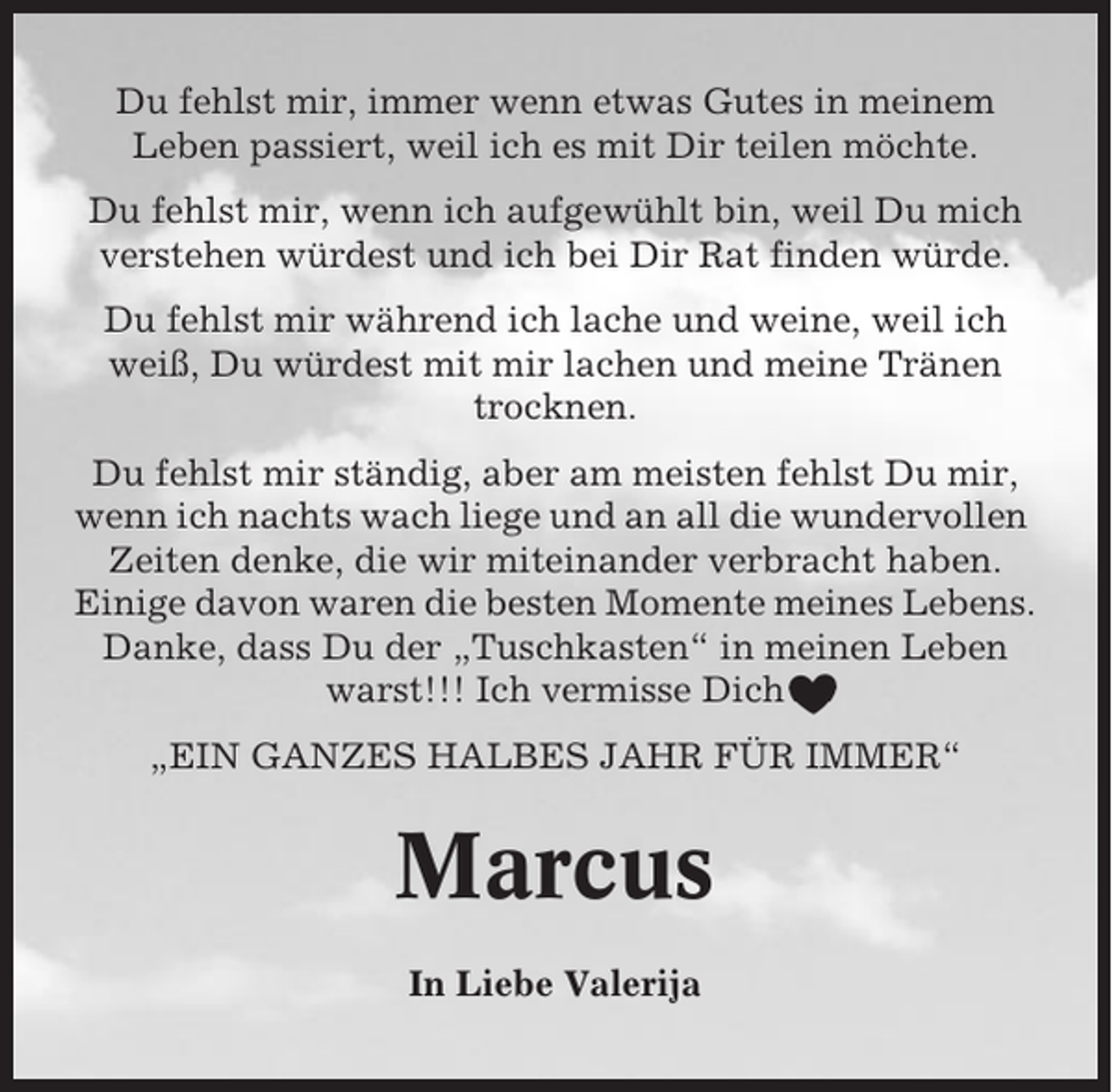 <p>Du fehlst mir, immer wenn etwas Gutes in meinem<br />Leben passiert, weil ich es mit Dir teilen möchte.<br />Du fehlst mir, wenn ich aufgewühlt bin, weil Du mich<br />verstehen würdest und ich bei Dir Rat finden würde.<br />Du fehlst mir während ich lache und weine, weil ich<br />weiß, Du würdest mit mir lachen und meine Tränen<br />trocknen.<br />Du fehlst mir ständig, aber am meisten fehlst Du mir,<br />wenn ich nachts wach liege und an all die wundervollen<br />Zeiten denke, die wir miteinander verbracht haben.<br />Einige davon waren die besten Momente meines Lebens.<br />Danke, dass Du der „Tuschkasten“ in meinen Leben<br />warst!!! Ich vermisse Dich<br />„EIN GANZES HALBES JAHR FÜR IMMER“</p><p>Marcus<br />In Liebe Valerija</p>