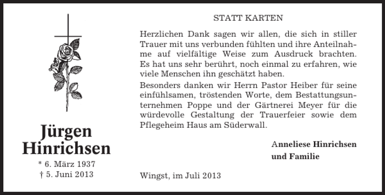 <p>STATT KARTEN</p><p>Jürgen<br />Hinrichsen<br />* 6. März 1937<br />† 5. Juni 2013</p><p>Herzlichen Dank sagen wir allen, die sich in stiller<br />Trauer mit uns verbunden fühlten und ihre Anteilnahme auf vielfältige Weise zum Ausdruck brachten.<br />Es hat uns sehr berührt, noch einmal zu erfahren, wie<br />viele Menschen ihn geschätzt haben.<br />Besonders danken wir Herrn Pastor Heiber für seine<br />einfühlsamen, tröstenden Worte, dem Bestattungsunternehmen Poppe und der Gärtnerei Meyer für die<br />würdevolle Gestaltung der Trauerfeier sowie dem<br />Pflegeheim Haus am Süderwall.</p><p>Anneliese Hinrichsen<br />und Familie<br />Wingst, im Juli 2013</p>