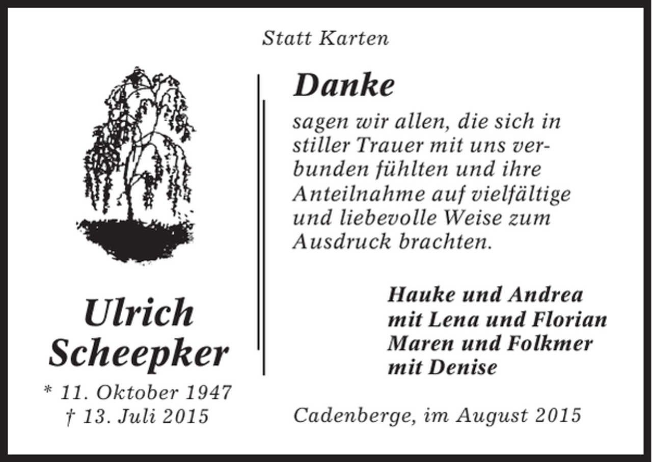 <p>Statt Karten</p><p>Danke<br />sagen wir allen, die sich in<br />stiller Trauer mit uns verbunden fühlten und ihre<br />Anteilnahme auf vielfältige<br />und liebevolle Weise zum<br />Ausdruck brachten.</p><p>Ulrich<br />Scheepker<br />* 11. Oktober 1947<br />† 13. Juli 2015</p><p>Hauke und Andrea<br />mit Lena und Florian<br />Maren und Folkmer<br />mit Denise<br />Cadenberge, im August 2015</p>