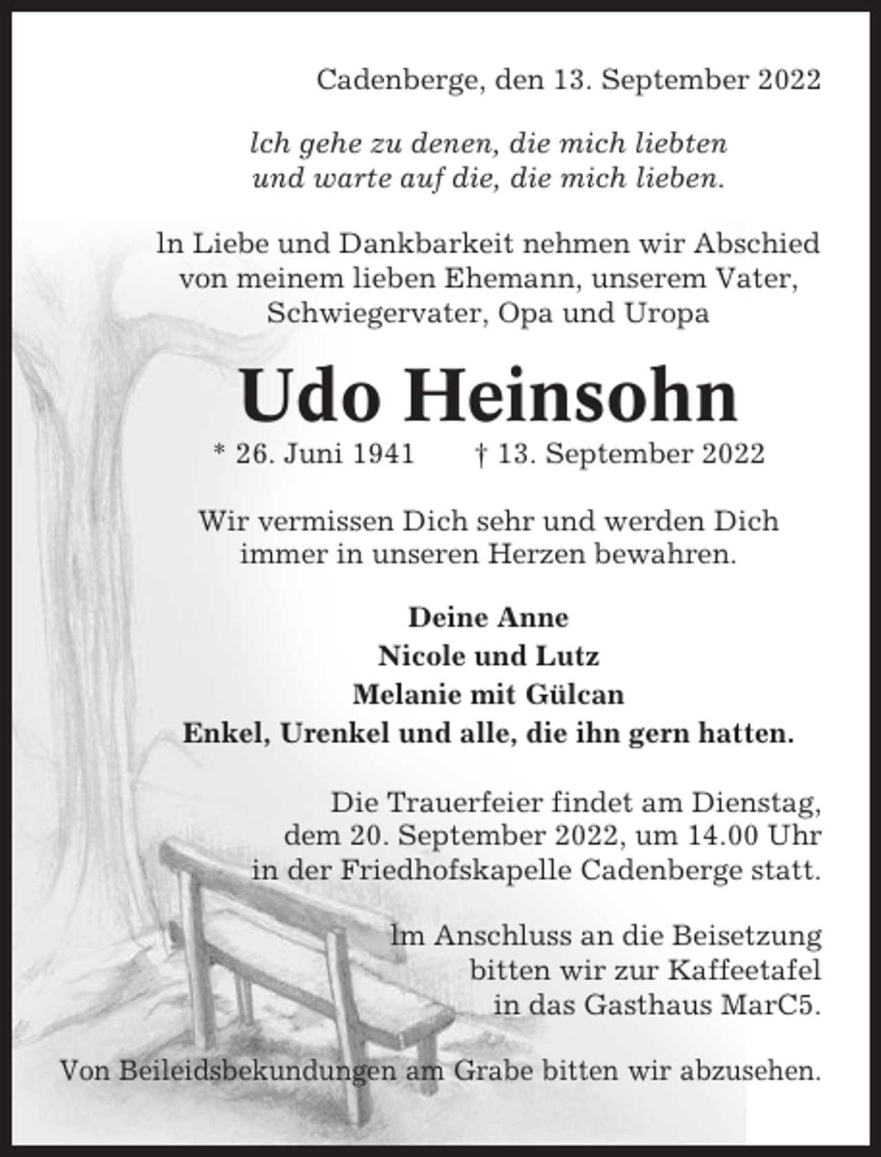 <p>Cadenberge, den 13. September 2022<br />lch gehe zu denen, die mich liebten<br />und warte auf die, die mich lieben.<br />ln Liebe und Dankbarkeit nehmen wir Abschied<br />von meinem lieben Ehemann, unserem Vater,<br />Schwiegervater, Opa und Uropa</p><p>Udo Heinsohn<br />* 26. Juni 1941</p><p>† 13. September 2022</p><p>Wir vermissen Dich sehr und werden Dich<br />immer in unseren Herzen bewahren.<br />Deine Anne<br />Nicole und Lutz<br />Melanie mit Gülcan<br />Enkel, Urenkel und alle, die ihn gern hatten.<br />Die Trauerfeier findet am Dienstag,<br />dem 20. September 2022, um 14.00 Uhr<br />in der Friedhofskapelle Cadenberge statt.<br />lm Anschluss an die Beisetzung<br />bitten wir zur Kaffeetafel<br />in das Gasthaus MarC5.<br />Von Beileidsbekundungen am Grabe bitten wir abzusehen.</p>