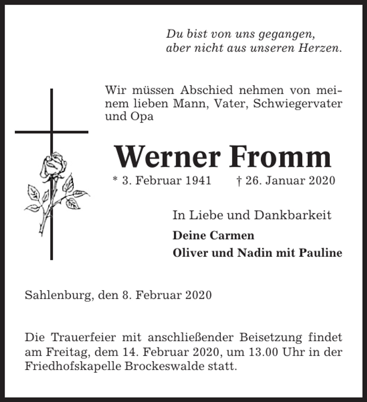 <p>Du bist von uns gegangen,<br />aber nicht aus unseren Herzen.</p><p>Wir müssen Abschied nehmen von meinem lieben Mann, Vater, Schwiegervater<br />und Opa</p><p>Werner Fromm<br />* 3. Februar 1941</p><p>† 26. Januar 2020</p><p>In Liebe und Dankbarkeit<br />Deine Carmen<br />Oliver und Nadin mit Pauline</p><p>Sahlenburg, den 8. Februar 2020</p><p>Die Trauerfeier mit anschließender Beisetzung findet<br />am Freitag, dem 14. Februar 2020, um 13.00 Uhr in der<br />Friedhofskapelle Brockeswalde statt.</p>
