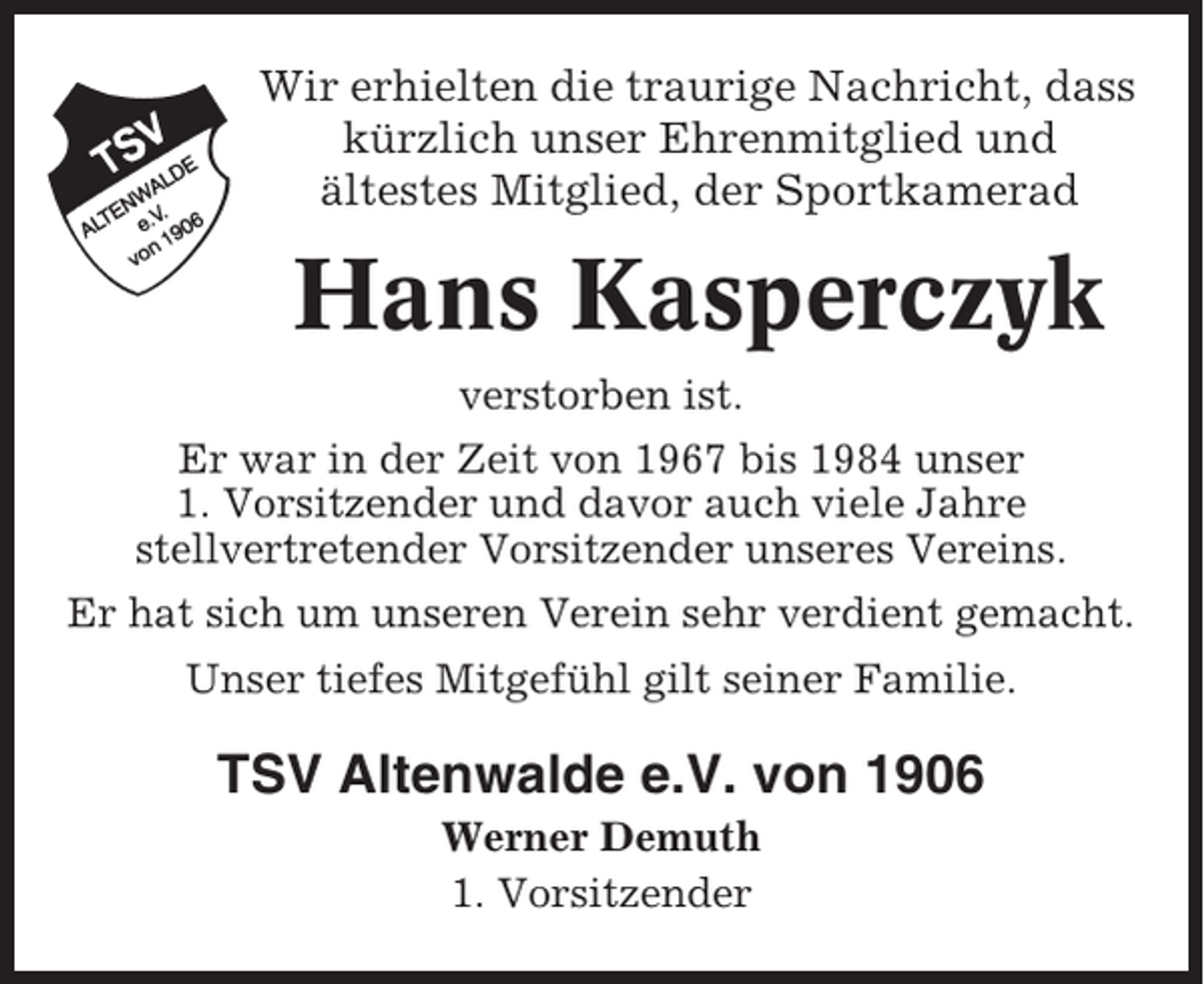 <p>Wir erhielten die traurige Nachricht, dass<br />kürzlich unser Ehrenmitglied und<br />ältestes Mitglied, der Sportkamerad</p><p>Hans Kasperczyk<br />verstorben ist.<br />Er war in der Zeit von 1967 bis 1984 unser<br />1. Vorsitzender und davor auch viele Jahre<br />stellvertretender Vorsitzender unseres Vereins.<br />Er hat sich um unseren Verein sehr verdient gemacht.<br />Unser tiefes Mitgefühl gilt seiner Familie.</p><p>TSV Altenwalde e.V. von 1906<br />Werner Demuth<br />1. Vorsitzender</p>