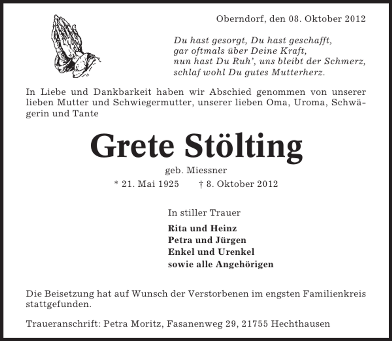 <p>Oberndorf, den 08. Oktober 2012<br />Du hast gesorgt, Du hast geschafft,<br />gar oftmals über Deine Kraft,<br />nun hast Du Ruh’, uns bleibt der Schmerz,<br />schlaf wohl Du gutes Mutterherz.<br />In Liebe und Dankbarkeit haben wir Abschied genommen von unserer<br />lieben Mutter und Schwiegermutter, unserer lieben Oma, Uroma, Schwägerin und Tante</p><p>Grete Stölting<br />geb. Miessner<br />* 21. Mai 1925<br />† 8. Oktober 2012<br />In stiller Trauer<br />Rita und Heinz<br />Petra und Jürgen<br />Enkel und Urenkel<br />sowie alle Angehörigen<br />Die Beisetzung hat auf Wunsch der Verstorbenen im engsten Familienkreis<br />stattgefunden.<br />Traueranschrift: Petra Moritz, Fasanenweg 29, 21755 Hechthausen</p>