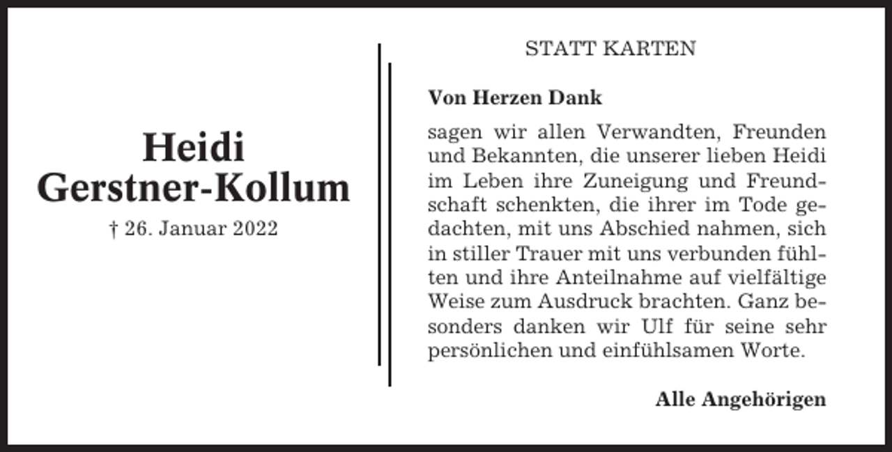 <p>STATT KARTEN<br />Von Herzen Dank</p><p>Heidi<br />Gerstner-Kollum<br />† 26. Januar 2022</p><p>sagen wir allen Verwandten, Freunden<br />und Bekannten, die unserer lieben Heidi<br />im Leben ihre Zuneigung und Freundschaft schenkten, die ihrer im Tode gedachten, mit uns Abschied nahmen, sich<br />in stiller Trauer mit uns verbunden fühlten und ihre Anteilnahme auf vielfältige<br />Weise zum Ausdruck brachten. Ganz besonders danken wir Ulf für seine sehr<br />persönlichen und einfühlsamen Worte.<br />Alle Angehörigen</p>