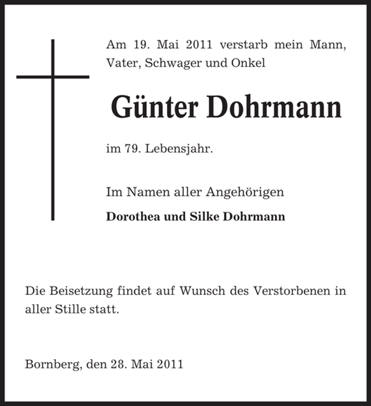 <p>Am 19. Mai 2011 verstarb mein Mann, Vater, Schwager und Onkel</p><p>Günter Dohrmann<br />im 79. Lebensjahr.</p><p>Im Namen aller Angehörigen<br />Dorothea und Silke Dohrmann</p><p>Die Beisetzung findet auf Wunsch des Verstorbenen in aller Stille statt.</p><p>Bornberg, den 28. Mai 2011</p>