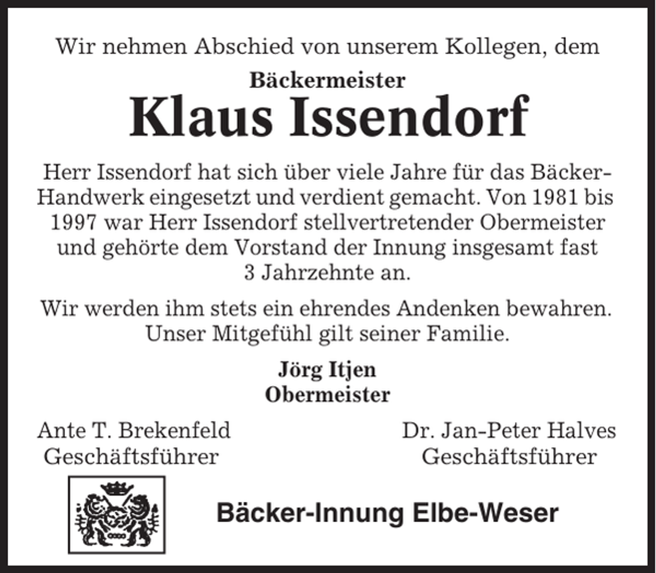 <p>Wir nehmen Abschied von unserem Kollegen, dem<br />Bäckermeister</p><p>Klaus Issendorf<br />Herr Issendorf hat sich über viele Jahre für das BäckerHandwerk eingesetzt und verdient gemacht. Von 1981 bis<br />1997 war Herr Issendorf stellvertretender Obermeister<br />und gehörte dem Vorstand der Innung insgesamt fast<br />3 Jahrzehnte an.<br />Wir werden ihm stets ein ehrendes Andenken bewahren.<br />Unser Mitgefühl gilt seiner Familie.<br />Jörg Itjen<br />Obermeister</p><p>Ante T. Brekenfeld<br />Geschäftsführer</p><p>Dr. Jan-Peter Halves<br />Geschäftsführer</p><p>Bäcker-Innung Elbe-Weser</p>