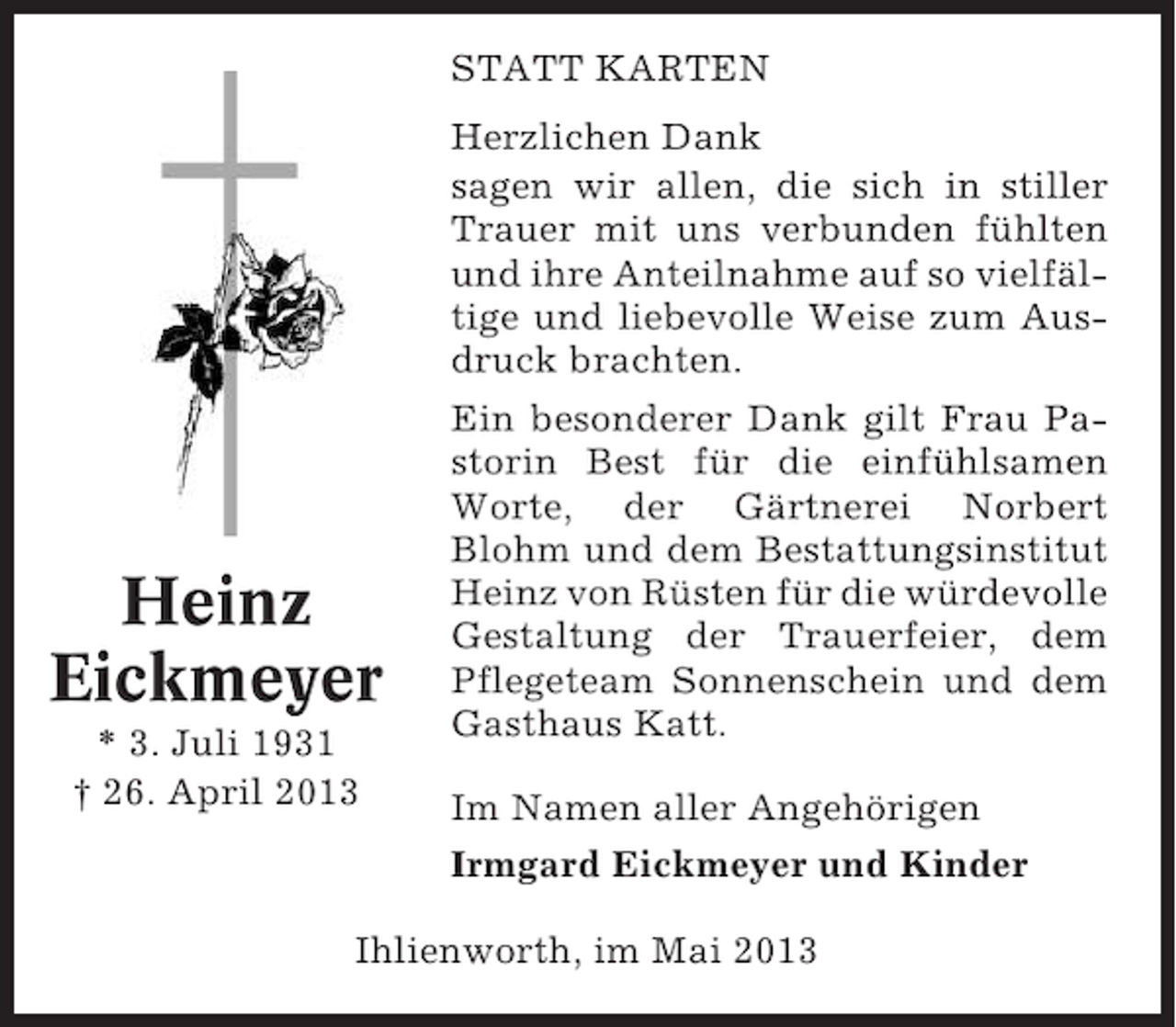 <p>STATT KARTEN<br />Herzlichen Dank<br />sagen wir allen, die sich in stiller<br />Trauer mit uns verbunden fühlten<br />und ihre Anteilnahme auf so vielfältige und liebevolle Weise zum Ausdruck brachten.</p><p>Heinz<br />Eickmeyer<br />* 3. Juli 1931<br />† 26. April 2013</p><p>Ein besonderer Dank gilt Frau Pastorin Best für die einfühlsamen<br />Worte, der Gärtnerei Norbert<br />Blohm und dem Bestattungsinstitut<br />Heinz von Rüsten für die würdevolle<br />Gestaltung der Trauerfeier, dem<br />Pflegeteam Sonnenschein und dem<br />Gasthaus Katt.<br />Im Namen aller Angehörigen<br />Irmgard Eickmeyer und Kinder</p><p>Ihlienworth, im Mai 2013</p>