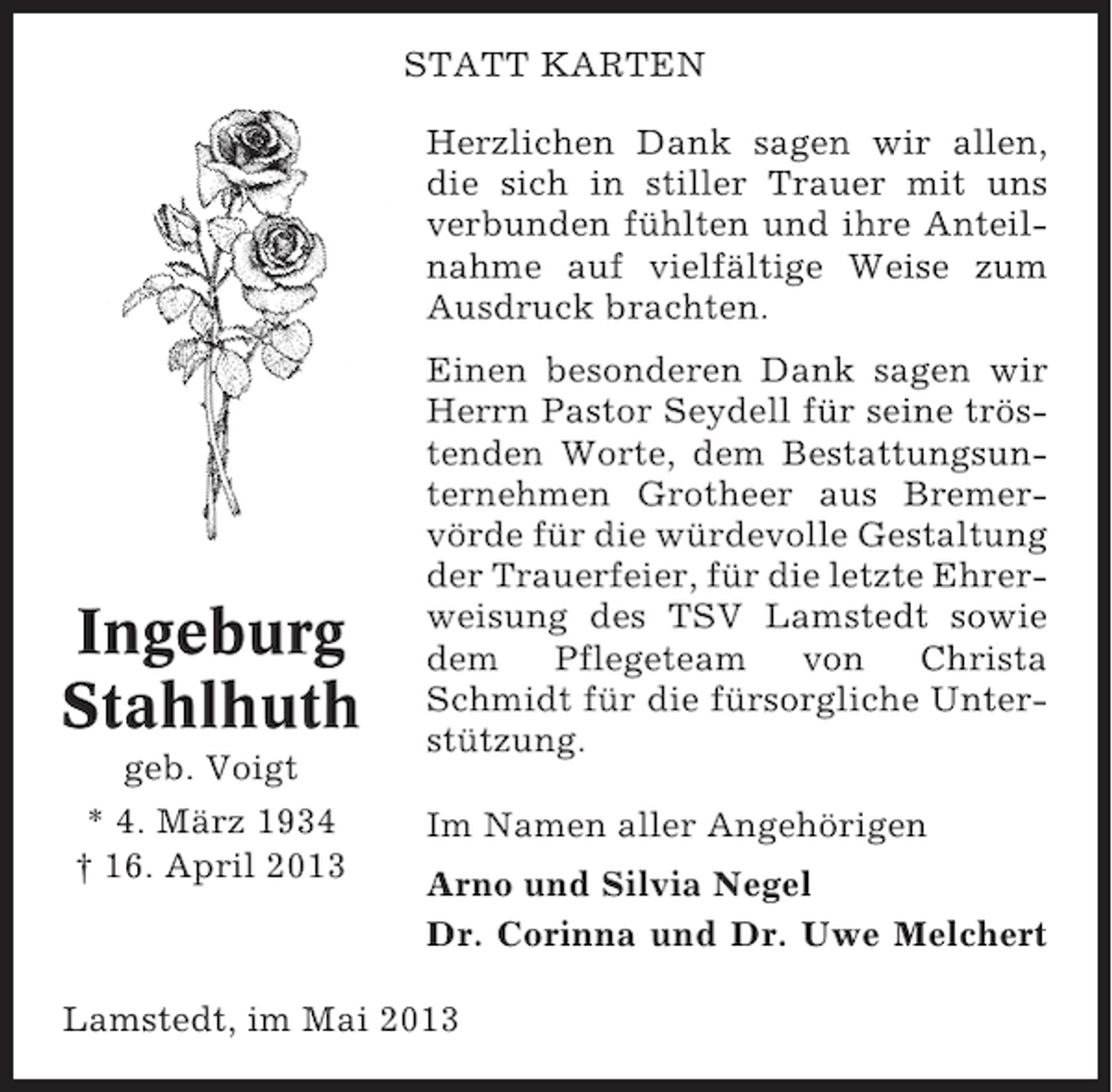 <p>STATT KARTEN<br />Herzlichen Dank sagen wir allen,<br />die sich in stiller Trauer mit uns<br />verbunden fühlten und ihre Anteilnahme auf vielfältige Weise zum<br />Ausdruck brachten.</p><p>Ingeburg<br />Stahlhuth<br />geb. Voigt<br />* 4. März 1934<br />† 16. April 2013</p><p>Einen besonderen Dank sagen wir<br />Herrn Pastor Seydell für seine tröstenden Worte, dem Bestattungsunternehmen Grotheer aus Bremervörde für die würdevolle Gestaltung<br />der Trauerfeier, für die letzte Ehrerweisung des TSV Lamstedt sowie<br />dem<br />Pflegeteam<br />von<br />Christa<br />Schmidt für die fürsorgliche Unterstützung.<br />Im Namen aller Angehörigen<br />Arno und Silvia Negel<br />Dr. Corinna und Dr. Uwe Melchert</p><p>Lamstedt, im Mai 2013</p>
