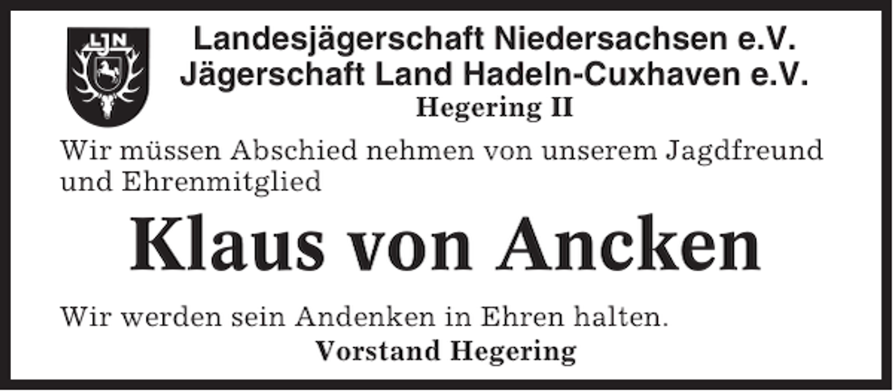 <p>Landesjägerschaft Niedersachsen e.V.<br />Jägerschaft Land Hadeln-Cuxhaven e.V.<br />Hegering II<br />Wir müssen Abschied nehmen von unserem Jagdfreund<br />und Ehrenmitglied</p><p>Klaus von Ancken<br />Wir werden sein Andenken in Ehren halten.<br />Vorstand Hegering</p>