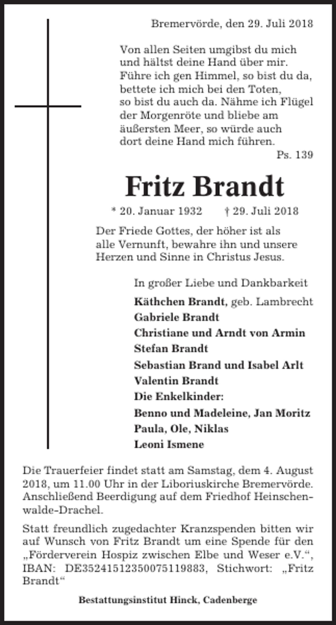 <p>Bremervörde, den 29. Juli 2018<br />Von allen Seiten umgibst du mich<br />und hältst deine Hand über mir.<br />Führe ich gen Himmel, so bist du da,<br />bettete ich mich bei den Toten,<br />so bist du auch da. Nähme ich Flügel<br />der Morgenröte und bliebe am<br />äußersten Meer, so würde auch<br />dort deine Hand mich führen.<br />Ps. 139</p><p>Fritz Brandt<br />* 20. Januar 1932</p><p>† 29. Juli 2018</p><p>Der Friede Gottes, der höher ist als<br />alle Vernunft, bewahre ihn und unsere<br />Herzen und Sinne in Christus Jesus.<br />In großer Liebe und Dankbarkeit<br />Käthchen Brandt, geb. Lambrecht<br />Gabriele Brandt<br />Christiane und Arndt von Armin<br />Stefan Brandt<br />Sebastian Brand und Isabel Arlt<br />Valentin Brandt<br />Die Enkelkinder:<br />Benno und Madeleine, Jan Moritz<br />Paula, Ole, Niklas<br />Leoni Ismene<br />Die Trauerfeier findet statt am Samstag, dem 4. August<br />2018, um 11.00 Uhr in der Liboriuskirche Bremervörde.<br />Anschließend Beerdigung auf dem Friedhof Heinschenwalde-Drachel.<br />Statt freundlich zugedachter Kranzspenden bitten wir<br />auf Wunsch von Fritz Brandt um eine Spende für den<br />„Förderverein Hospiz zwischen Elbe und Weser e.V.“,<br />IBAN: DE35241512350075119883, Stichwort: „Fritz<br />Brandt“<br />Bestattungsinstitut Hinck, Cadenberge</p>