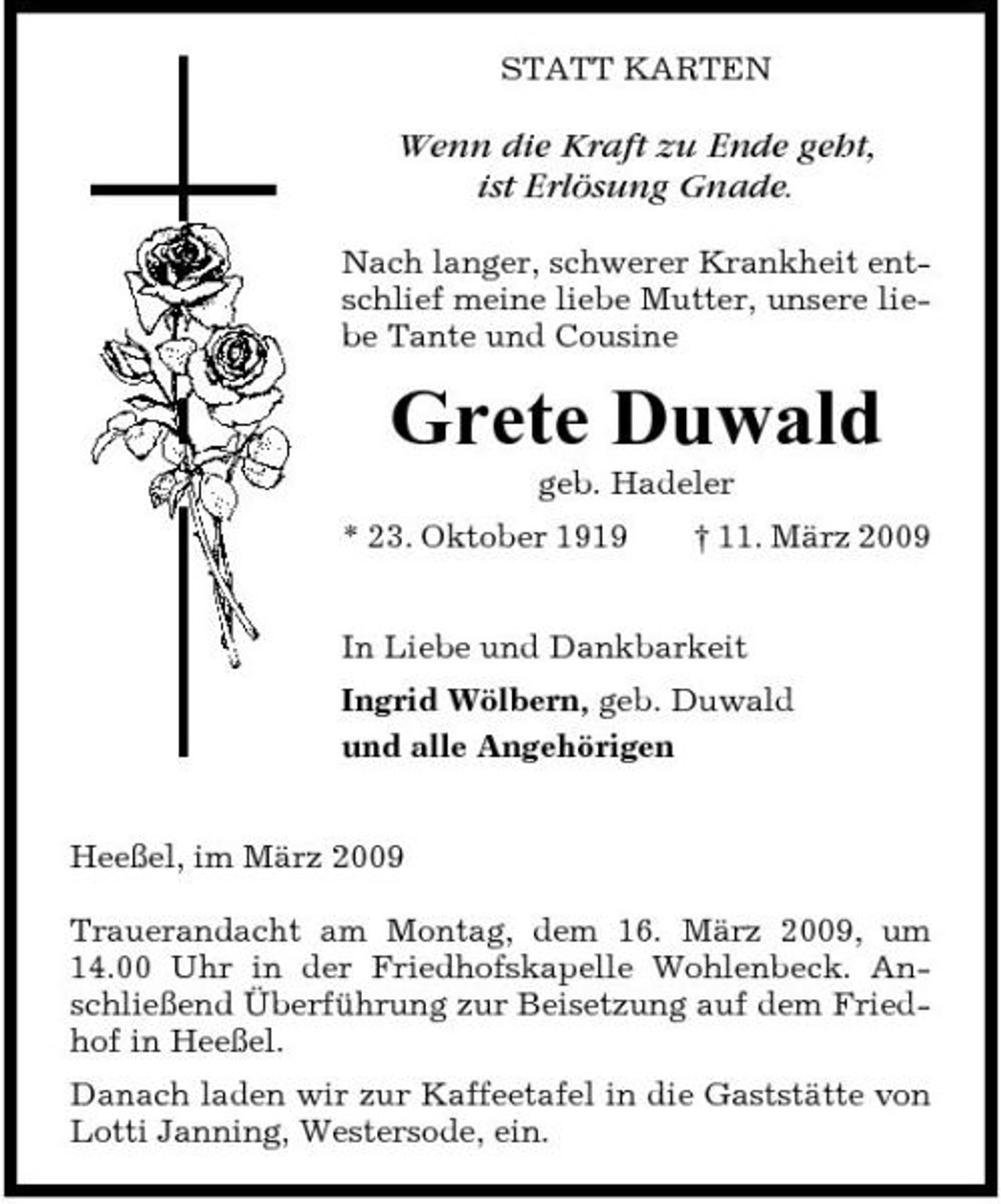 <p>STATT KARTEN</p><p>Wenn die Kraft zu Ende geht, ist Erlösung Gnade.<br />Nach langer, schwerer Krankheit entschlief meine liebe Mutter, unsere liebe Tante und Cousine</p><p>Grete Duwald<br />geb. Hadeler * 23. Oktober 1919 † 11. März 2009 In Liebe und Dankbarkeit Ingrid Wölbern, geb. Duwald und alle Angehörigen Heeßel, im März 2009 Trauerandacht am Montag, dem 16. März 2009, um 14.00 Uhr in der Friedhofskapelle Wohlenbeck. Anschließend Überführung zur Beisetzung auf dem Friedhof in Heeßel. Danach laden wir zur Kaffeetafel in die Gaststätte von Lotti Janning, Westersode, ein.</p>
