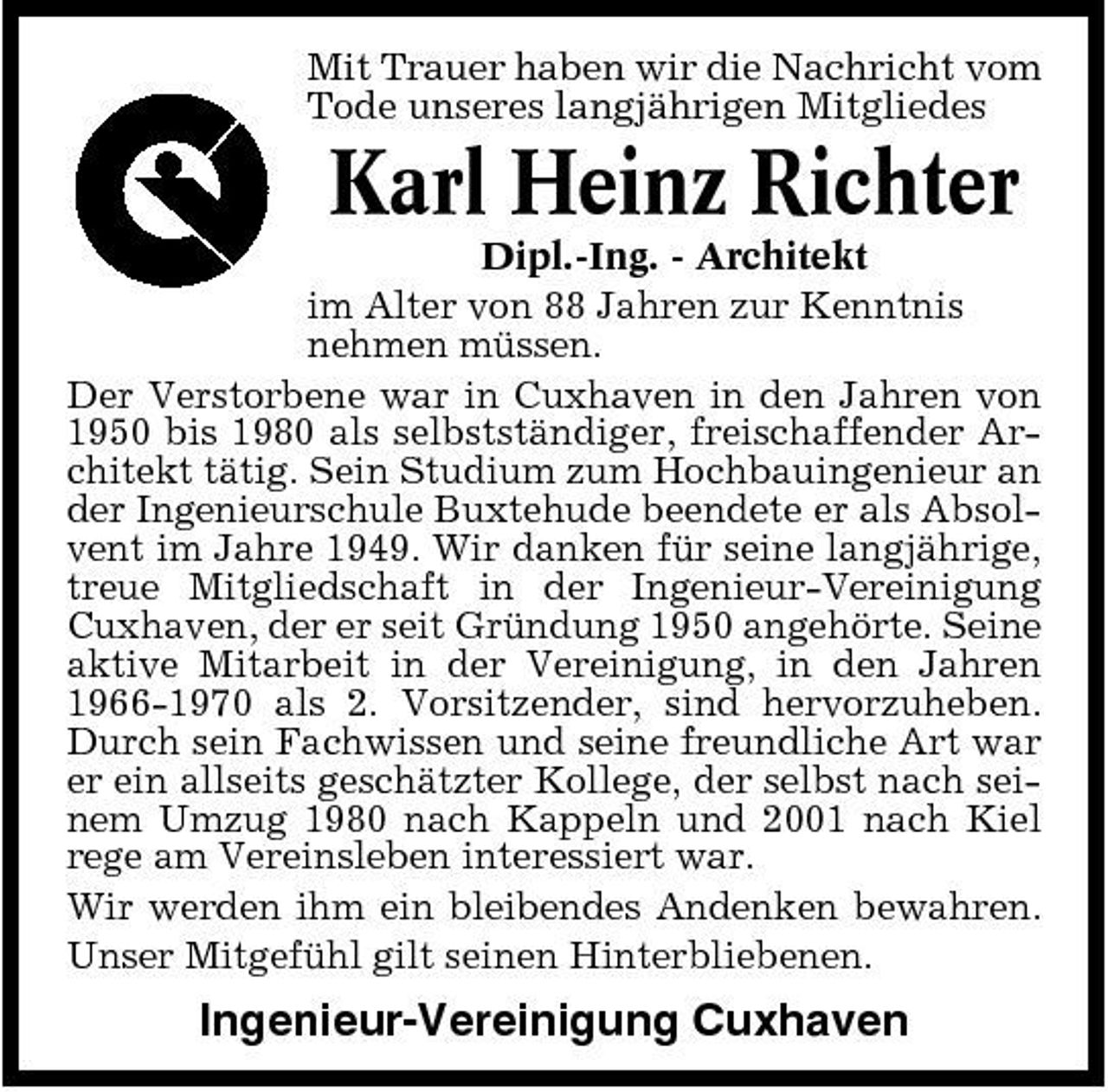 <p>Mit Trauer haben wir die Nachricht vom Tode unseres langjährigen Mitgliedes</p><p>Karl Heinz Richter<br />Dipl.-Ing. - Architekt im Alter von 88 Jahren zur Kenntnis nehmen müssen. Der Verstorbene war in Cuxhaven in den Jahren von 1950 bis 1980 als selbstständiger, freischaffender Architekt tätig. Sein Studium zum Hochbauingenieur an der Ingenieurschule Buxtehude beendete er als Absolvent im Jahre 1949. Wir danken für seine langjährige, treue Mitgliedschaft in der Ingenieur-Vereinigung Cuxhaven, der er seit Gründung 1950 angehörte. Seine aktive Mitarbeit in der Vereinigung, in den Jahren 1966-1970 als 2. Vorsitzender, sind hervorzuheben. Durch sein Fachwissen und seine freundliche Art war er ein allseits geschätzter Kollege, der selbst nach seinem Umzug 1980 nach Kappeln und 2001 nach Kiel rege am Vereinsleben interessiert war. Wir werden ihm ein bleibendes Andenken bewahren. Unser Mitgefühl gilt seinen Hinterbliebenen.</p><p>Ingenieur-Vereinigung Cuxhaven</p>