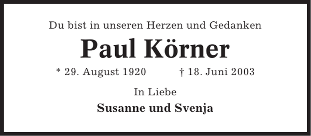 <p>Du bist in unseren Herzen und Gedanken</p><p>Paul Körner<br />* 29. August 1920</p><p>† 18. Juni 2003</p><p>In Liebe</p><p>Susanne und Svenja</p>