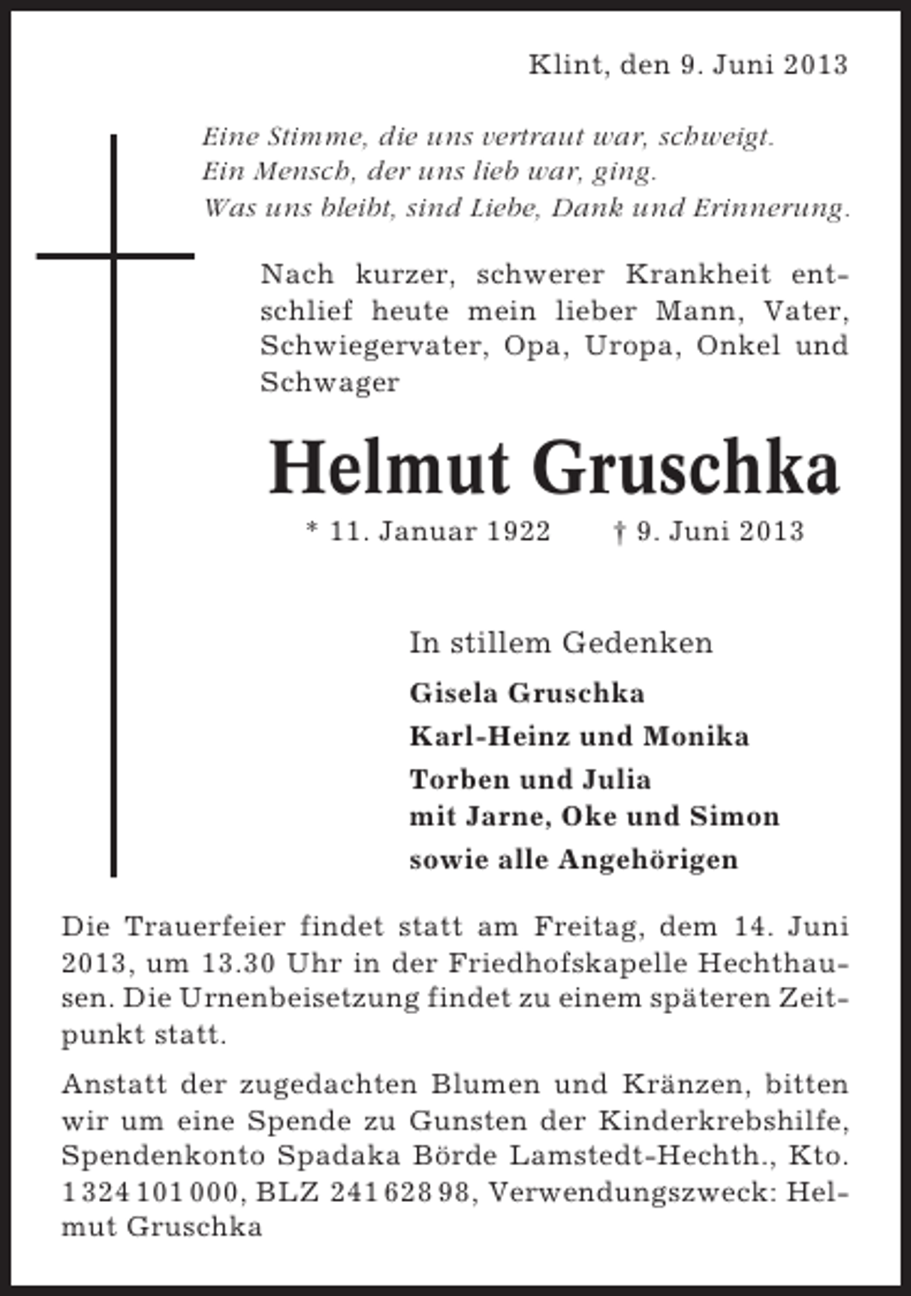<p>Klint, den 9. Juni 2013<br />Eine Stimme, die uns vertraut war, schweigt.<br />Ein Mensch, der uns lieb war, ging.<br />Was uns bleibt, sind Liebe, Dank und Erinnerung.<br />Nach kurzer, schwerer Krankheit entschlief heute mein lieber Mann, Vater,<br />Schwiegervater, Opa, Uropa, Onkel und<br />Schwager</p><p>Helmut Gruschka<br />* 11. Januar 1922</p><p>† 9. Juni 2013</p><p>In stillem Gedenken<br />Gisela Gruschka<br />Karl-Heinz und Monika<br />Torben und Julia<br />mit Jarne, Oke und Simon<br />sowie alle Angehörigen<br />Die Trauerfeier findet statt am Freitag, dem 14. Juni<br />2013, um 13.30 Uhr in der Friedhofskapelle Hechthausen. Die Urnenbeisetzung findet zu einem späteren Zeitpunkt statt.<br />Anstatt der zugedachten Blumen und Kränzen, bitten<br />wir um eine Spende zu Gunsten der Kinderkrebshilfe,<br />Spendenkonto Spadaka Börde Lamstedt-Hechth., Kto.<br />1 324 101 000, BLZ 241 628 98, Verwendungszweck: Helmut Gruschka</p>