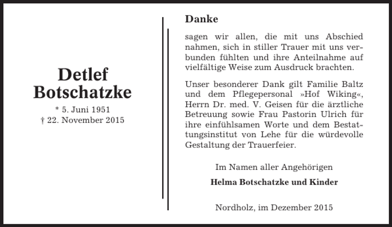 <p>Danke</p><p>Detlef<br />Botschatzke<br />* 5. Juni 1951<br /> 22. November 2015</p><p>sagen wir allen, die mit uns Abschied<br />nahmen, sich in stiller Trauer mit uns verbunden fühlten und ihre Anteilnahme auf<br />vielfältige Weise zum Ausdruck brachten.<br />Unser besonderer Dank gilt Familie Baltz<br />und dem Pflegepersonal »Hof Wiking«,<br />Herrn Dr. med. V. Geisen für die ärztliche<br />Betreuung sowie Frau Pastorin Ulrich für<br />ihre einfühlsamen Worte und dem Bestattungsinstitut von Lehe für die würdevolle<br />Gestaltung der Trauerfeier.<br />Im Namen aller Angehörigen<br />Helma Botschatzke und Kinder<br />Nordholz, im Dezember 2015</p>