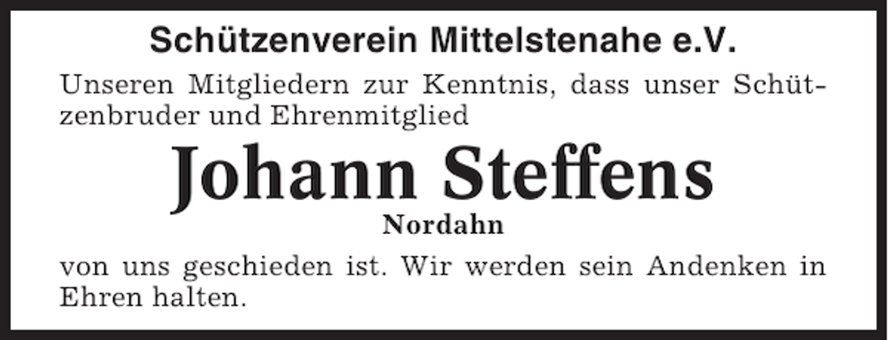 <p>Schützenverein Mittelstenahe e.V.<br />Unseren Mitgliedern zur Kenntnis, dass unser Schützenbruder und Ehrenmitglied</p><p>Johann Steffens</p><p>Nordahn<br />von uns geschieden ist. Wir werden sein Andenken in<br />Ehren halten.</p>