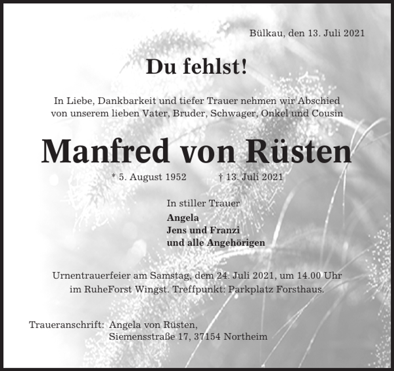 <p>Bülkau, den 13. Juli 2021</p><p>Du fehlst!<br />In Liebe, Dankbarkeit und tiefer Trauer nehmen wir Abschied<br />von unserem lieben Vater, Bruder, Schwager, Onkel und Cousin</p><p>Manfred von Rüsten<br />* 5. August 1952</p><p>† 13. Juli 2021</p><p>In stiller Trauer<br />Angela<br />Jens und Franzi<br />und alle Angehörigen<br />Urnentrauerfeier am Samstag, dem 24. Juli 2021, um 14.00 Uhr<br />im RuheForst Wingst. Treffpunkt: Parkplatz Forsthaus.</p><p>Traueranschrift: Angela von Rüsten,<br />Siemensstraße 17, 37154 Northeim</p>