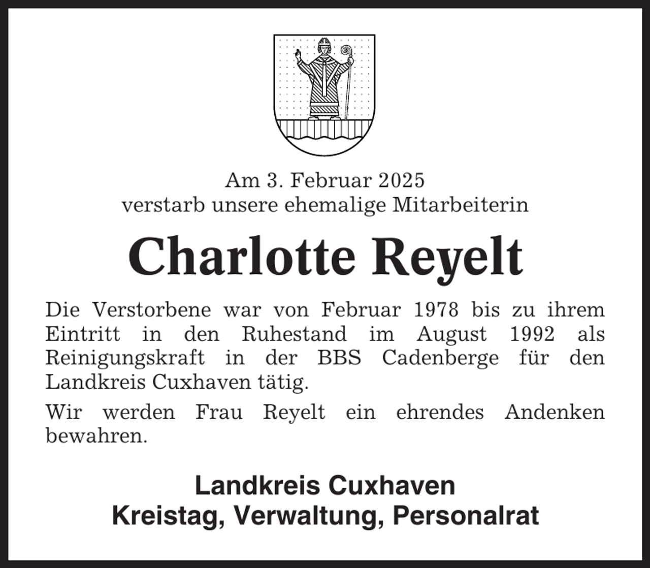 <p>Am 3. Februar 2025<br />verstarb unsere ehemalige Mitarbeiterin</p><p>Charlotte Reyelt<br />Die Verstorbene war von Februar 1978 bis zu ihrem<br />Eintritt in den Ruhestand im August 1992 als<br />Reinigungskraft in der BBS Cadenberge für den<br />Landkreis Cuxhaven tätig.<br />Wir werden Frau Reyelt ein ehrendes Andenken<br />bewahren.</p><p>Landkreis Cuxhaven<br />Kreistag, Verwaltung, Personalrat</p>