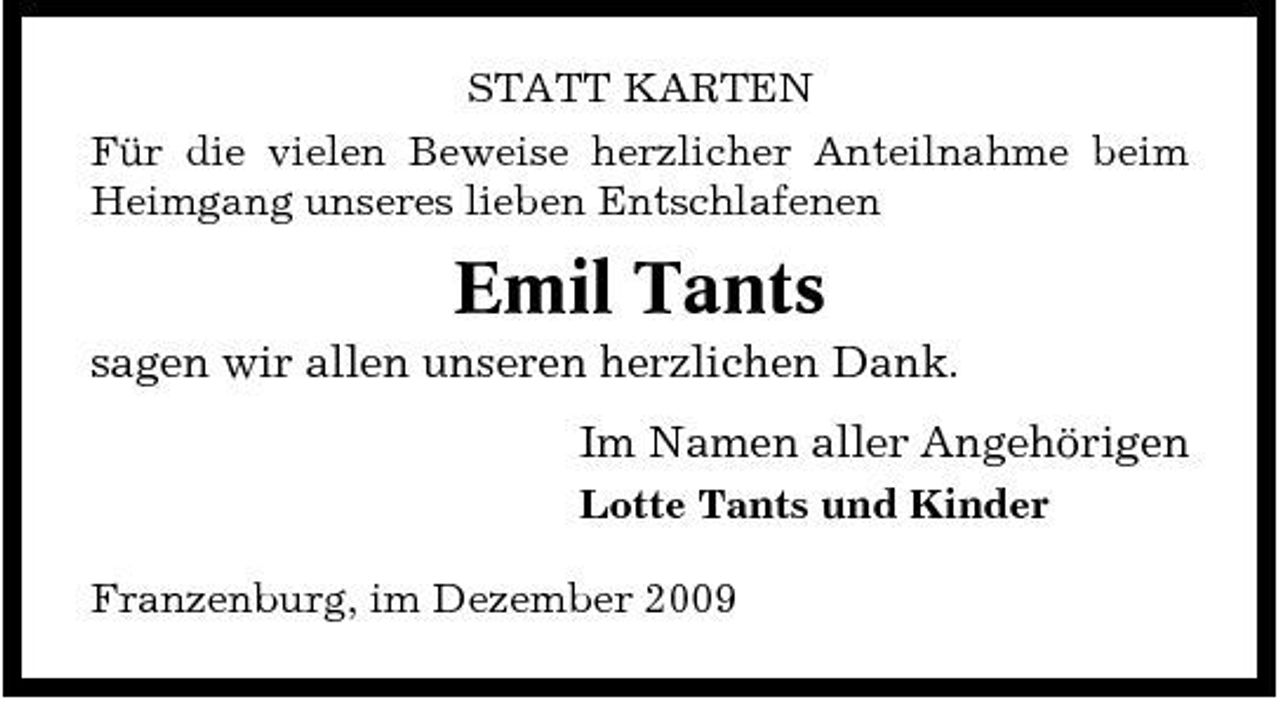 <p>STATT KARTEN Für die vielen Beweise herzlicher Anteilnahme beim Heimgang unseres lieben Entschlafenen</p><p>Emil Tants<br />sagen wir allen unseren herzlichen Dank. Im Namen aller Angehörigen<br />Lotte Tants und Kinder Franzenburg, im Dezember 2009</p>