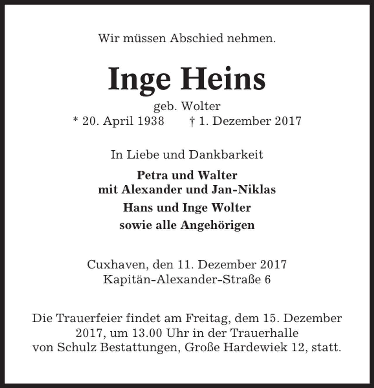 <p>Wir müssen Abschied nehmen.</p><p>Inge Heins<br />geb. Wolter<br />* 20. April 1938<br />† 1. Dezember 2017<br />In Liebe und Dankbarkeit<br />Petra und Walter<br />mit Alexander und Jan-Niklas<br />Hans und Inge Wolter<br />sowie alle Angehörigen<br />Cuxhaven, den 11. Dezember 2017<br />Kapitän-Alexander-Straße 6<br />Die Trauerfeier findet am Freitag, dem 15. Dezember<br />2017, um 13.00 Uhr in der Trauerhalle<br />von Schulz Bestattungen, Große Hardewiek 12, statt.</p>