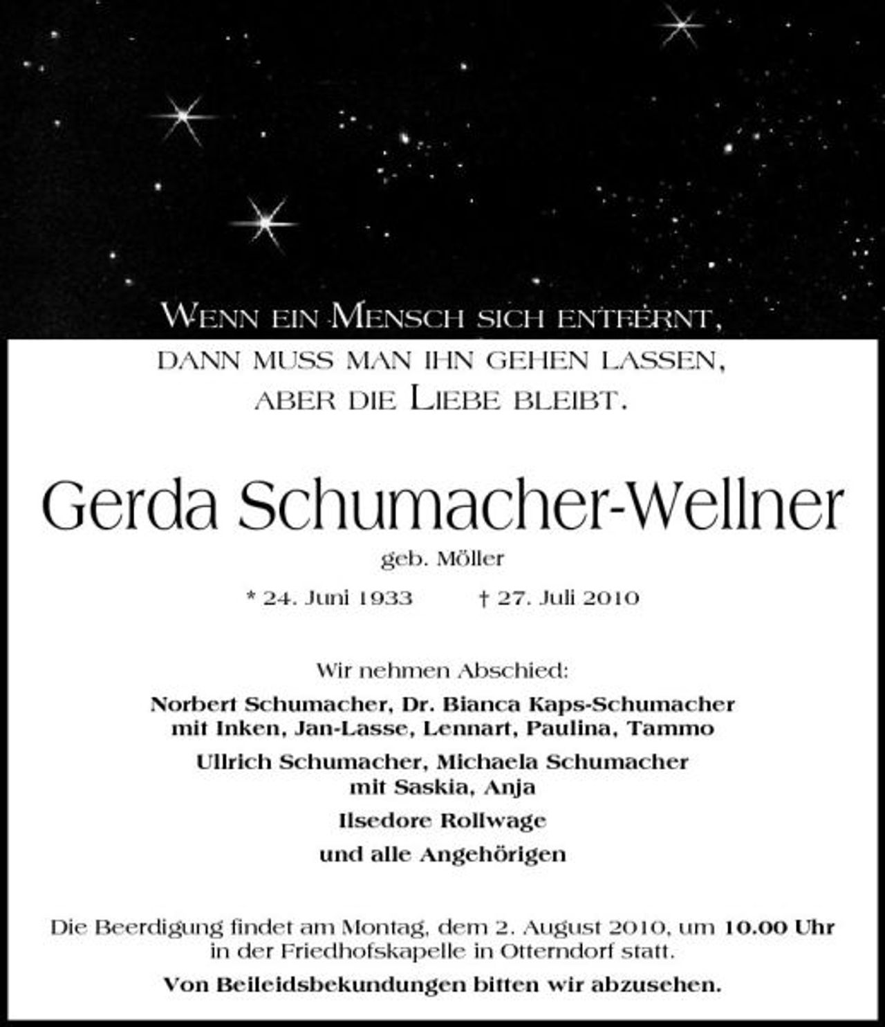 <p>WENN</p><p>EIN</p><p>MENSCH</p><p>SICH ENTFERNT, BLEIBT.</p><p>DANN MUSS MAN IHN GEHEN LASSEN, ABER DIE</p><p>LIEBE</p><p>Gerda Schumacher-Wellner<br />geb. Möller * 24. Juni 1933 † 27. Juli 2010 Wir nehmen Abschied: Norbert Schumacher, Dr. Bianca Kaps-Schumacher mit Inken, Jan-Lasse, Lennart, Paulina, Tammo Ullrich Schumacher, Michaela Schumacher mit Saskia, Anja Ilsedore Rollwage und alle Angehörigen Die Beerdigung findet am Montag, dem 2. August 2010, um 10.00 Uhr in der Friedhofskapelle in Otterndorf statt. Von Beileidsbekundungen bitten wir abzusehen.</p>