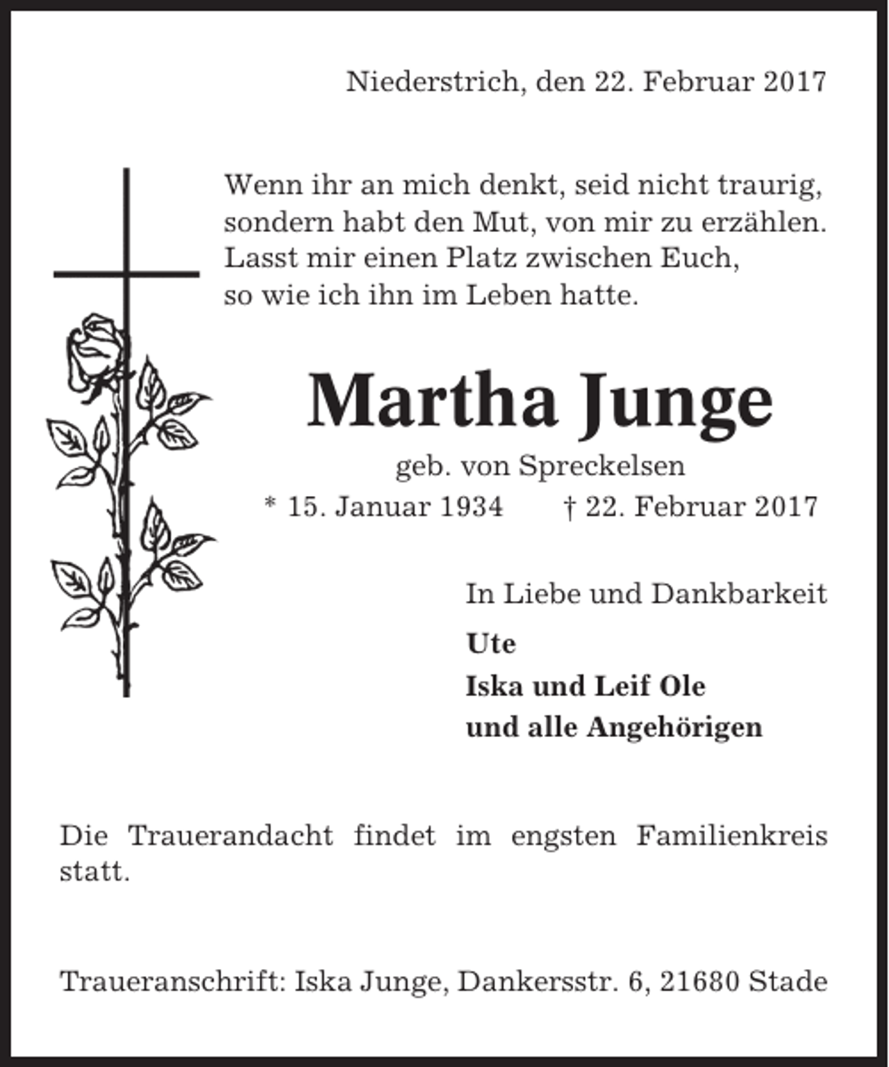 <p>Niederstrich, den 22. Februar 2017</p><p>Wenn ihr an mich denkt, seid nicht traurig,<br />sondern habt den Mut, von mir zu erzählen.<br />Lasst mir einen Platz zwischen Euch,<br />so wie ich ihn im Leben hatte.</p><p>Martha Junge<br />geb. von Spreckelsen<br />* 15. Januar 1934<br />† 22. Februar 2017<br />In Liebe und Dankbarkeit<br />Ute<br />Iska und Leif Ole<br />und alle Angehörigen</p><p>Die Trauerandacht findet im engsten Familienkreis<br />statt.</p><p>Traueranschrift: Iska Junge, Dankersstr. 6, 21680 Stade</p>