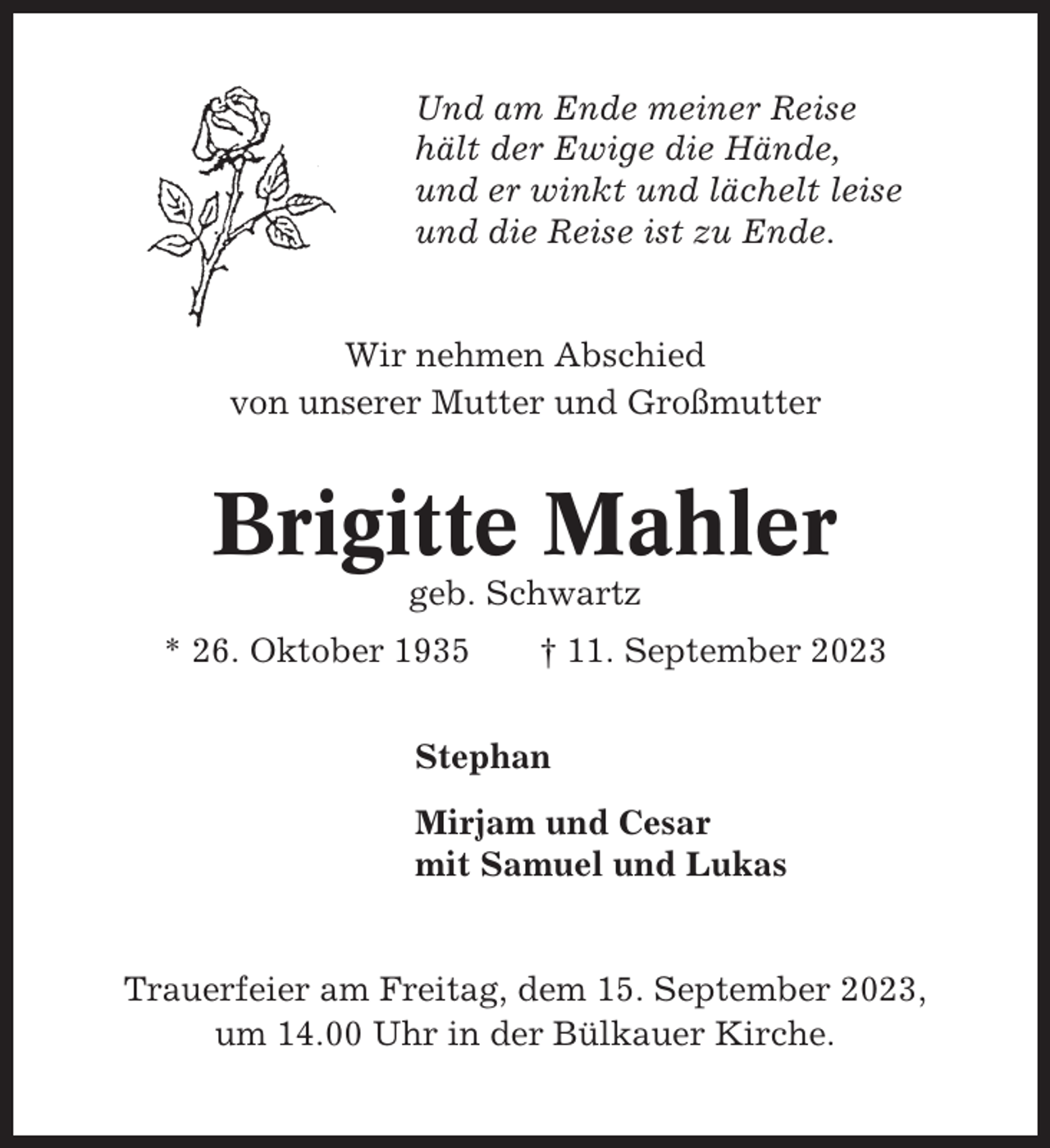 <p>Und am Ende meiner Reise<br />hält der Ewige die Hände,<br />und er winkt und lächelt leise<br />und die Reise ist zu Ende.</p><p>Wir nehmen Abschied<br />von unserer Mutter und Großmutter</p><p>Brigitte Mahler<br />geb. Schwartz<br />* 26. Oktober 1935</p><p>† 11. September 2023</p><p>Stephan<br />Mirjam und Cesar<br />mit Samuel und Lukas</p><p>Trauerfeier am Freitag, dem 15. September 2023,<br />um 14.00 Uhr in der Bülkauer Kirche.</p>