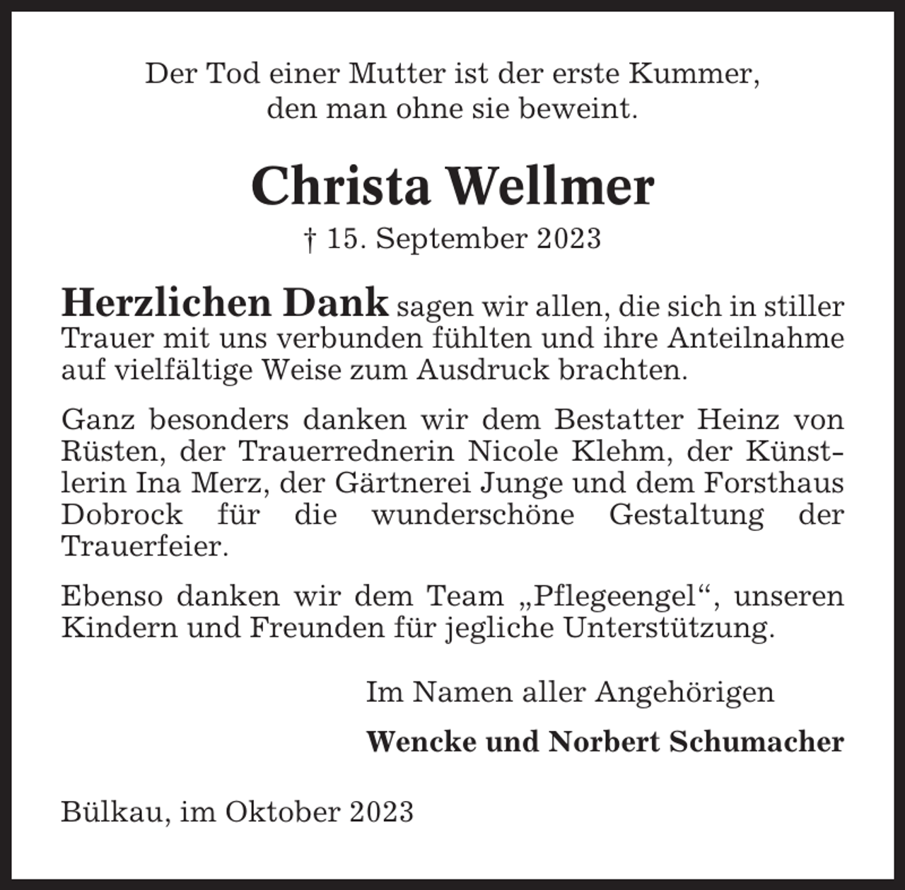 <p>Der Tod einer Mutter ist der erste Kummer,<br />den man ohne sie beweint.</p><p>Christa Wellmer<br />† 15. September 2023</p><p>Herzlichen Dank sagen wir allen, die sich in stiller<br />Trauer mit uns verbunden fühlten und ihre Anteilnahme<br />auf vielfältige Weise zum Ausdruck brachten.<br />Ganz besonders danken wir dem Bestatter Heinz von<br />Rüsten, der Trauerrednerin Nicole Klehm, der Künstlerin Ina Merz, der Gärtnerei Junge und dem Forsthaus<br />Dobrock für die wunderschöne Gestaltung der<br />Trauerfeier.<br />Ebenso danken wir dem Team „Pflegeengel“, unseren<br />Kindern und Freunden für jegliche Unterstützung.<br />Im Namen aller Angehörigen<br />Wencke und Norbert Schumacher<br />Bülkau, im Oktober 2023</p>