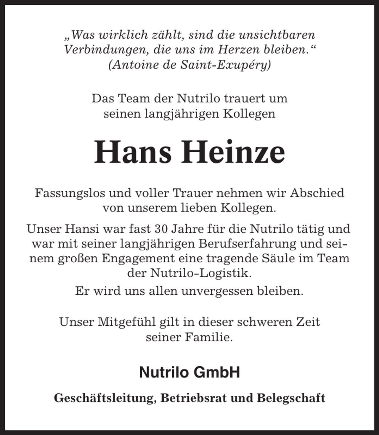 <p>„Was wirklich zählt, sind die unsichtbaren<br />Verbindungen, die uns im Herzen bleiben.“<br />(Antoine de Saint-Exupéry)<br />Das Team der Nutrilo trauert um<br />seinen langjährigen Kollegen</p><p>Hans Heinze<br />Fassungslos und voller Trauer nehmen wir Abschied<br />von unserem lieben Kollegen.<br />Unser Hansi war fast 30 Jahre für die Nutrilo tätig und<br />war mit seiner langjährigen Berufserfahrung und seinem großen Engagement eine tragende Säule im Team<br />der Nutrilo-Logistik.<br />Er wird uns allen unvergessen bleiben.<br />Unser Mitgefühl gilt in dieser schweren Zeit<br />seiner Familie.</p><p>Nutrilo GmbH<br />Geschäftsleitung, Betriebsrat und Belegschaft</p>