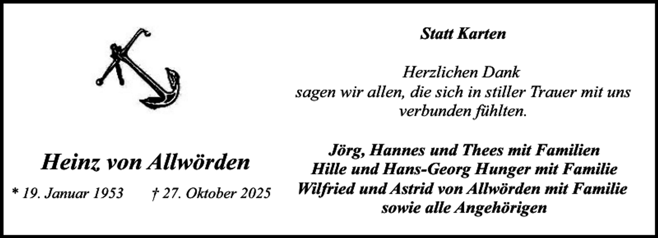 <p>Statt Karten<br />Herzlichen Dank<br />sagen wir allen, die sich in stiller Trauer mit uns<br />verbunden fühlten.</p><p>Heinz von Allwörden<br />* 19. Januar 1953</p><p>† 27. Oktober 2025</p><p>Jörg, Hannes und Thees mit Familien<br />Hille und Hans-Georg Hunger mit Familie<br />Wilfried und Astrid von Allwörden mit Familie<br />sowie alle Angehörigen</p>