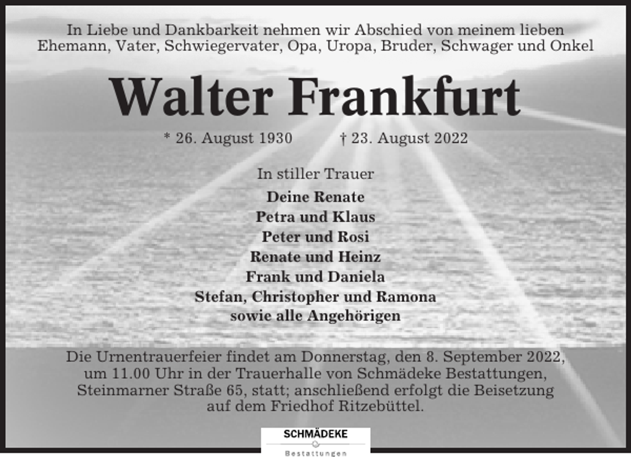 <p>In Liebe und Dankbarkeit nehmen wir Abschied von meinem lieben<br />Ehemann, Vater, Schwiegervater, Opa, Uropa, Bruder, Schwager und Onkel</p><p>Walter Frankfurt<br />* 26. August 1930</p><p>† 23. August 2022</p><p>In stiller Trauer<br />Deine Renate<br />Petra und Klaus<br />Peter und Rosi<br />Renate und Heinz<br />Frank und Daniela<br />Stefan, Christopher und Ramona<br />sowie alle Angehörigen<br />Die Urnentrauerfeier findet am Donnerstag, den 8. September 2022,<br />um 11.00 Uhr in der Trauerhalle von Schmädeke Bestattungen,<br />Steinmarner Straße 65, statt; anschließend erfolgt die Beisetzung<br />auf dem Friedhof Ritzebüttel.</p>