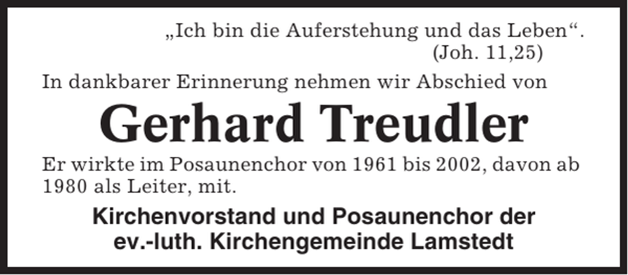 <p>„Ich bin die Auferstehung und das Leben“.<br />(Joh. 11,25)<br />In dankbarer Erinnerung nehmen wir Abschied von</p><p>Gerhard Treudler<br />Er wirkte im Posaunenchor von 1961 bis 2002, davon ab<br />1980 als Leiter, mit.</p><p>Kirchenvorstand und Posaunenchor der<br />ev.-luth. Kirchengemeinde Lamstedt</p>