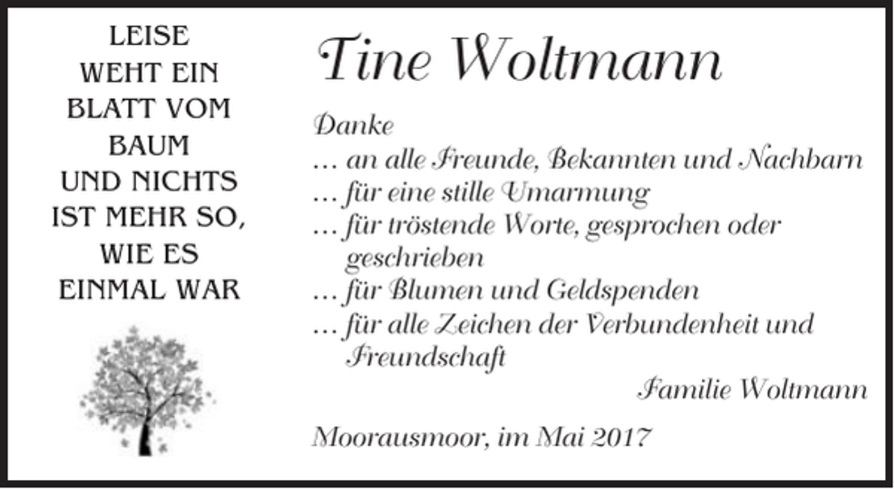 <p>LEISE<br />WEHT EIN<br />BLATT VOM<br />BAUM<br />UND NICHTS<br />IST MEHR SO,<br />WIE ES<br />EINMAL WAR</p><p>Tine Woltmann<br />Danke<br />… an alle Freunde, Bekannten und Nachbarn<br />… für eine stille Umarmung<br />… für tröstende Worte, gesprochen oder<br />geschrieben<br />… für Blumen und Geldspenden<br />… für alle Zeichen der Verbundenheit und<br />Freundschaft<br />Familie Woltmann<br />Moorausmoor, im Mai 2017</p>