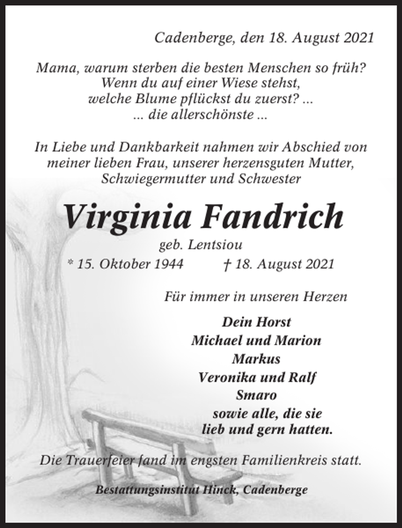 <p>Cadenberge, den 18. August 2021<br />Mama, warum sterben die besten Menschen so früh?<br />Wenn du auf einer Wiese stehst,<br />welche Blume pflückst du zuerst? ...<br />... die allerschönste ...<br />In Liebe und Dankbarkeit nahmen wir Abschied von<br />meiner lieben Frau, unserer herzensguten Mutter,<br />Schwiegermutter und Schwester</p><p>Virginia Fandrich<br />geb. Lentsiou<br />* 15. Oktober 1944<br />† 18. August 2021<br />Für immer in unseren Herzen<br />Dein Horst<br />Michael und Marion<br />Markus<br />Veronika und Ralf<br />Smaro<br />sowie alle, die sie<br />lieb und gern hatten.<br />Die Trauerfeier fand im engsten Familienkreis statt.<br />Bestattungsinstitut Hinck, Cadenberge</p>