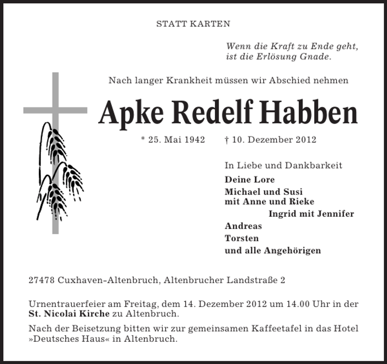 <p>STATT KARTEN</p><p>Wenn die Kraft zu Ende geht,<br />ist die Erlösung Gnade.<br />Nach langer Krankheit müssen wir Abschied nehmen</p><p>Apke Redelf Habben<br />* 25. Mai 1942</p><p>† 10. Dezember 2012<br />In Liebe und Dankbarkeit<br />Deine Lore<br />Michael und Susi<br />mit Anne und Rieke<br />Ingrid mit Jennifer<br />Andreas<br />Torsten<br />und alle Angehörigen</p><p>27478 Cuxhaven-Altenbruch, Altenbrucher Landstraße 2<br />Urnentrauerfeier am Freitag, dem 14. Dezember 2012 um 14.00 Uhr in der<br />St. Nicolai Kirche zu Altenbruch.<br />Nach der Beisetzung bitten wir zur gemeinsamen Kaffeetafel in das Hotel<br />»Deutsches Haus« in Altenbruch.</p>
