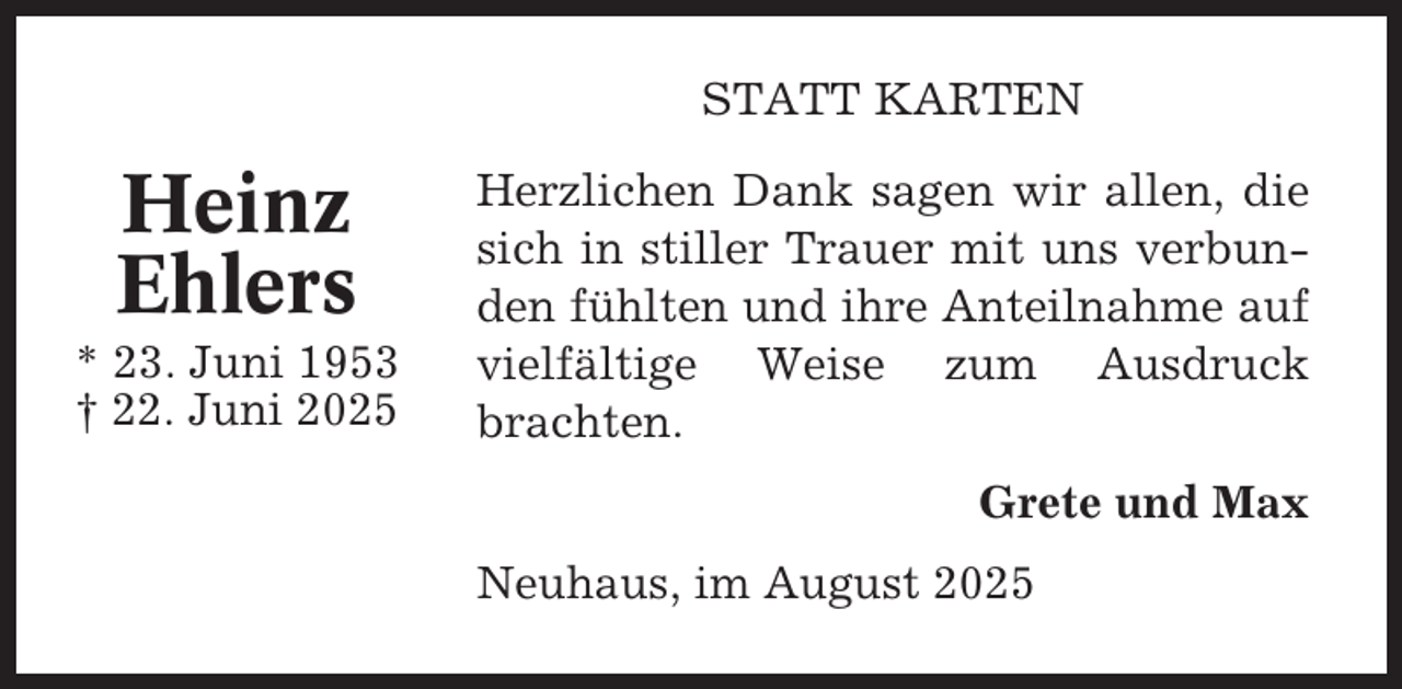 <p>STATT KARTEN</p><p>Heinz<br />Ehlers<br />* 23. Juni 1953<br />† 22. Juni 2025</p><p>Herzlichen Dank sagen wir allen, die<br />sich in stiller Trauer mit uns verbunden fühlten und ihre Anteilnahme auf<br />vielfältige Weise zum Ausdruck<br />brachten.<br />Grete und Max<br />Neuhaus, im August 2025</p>