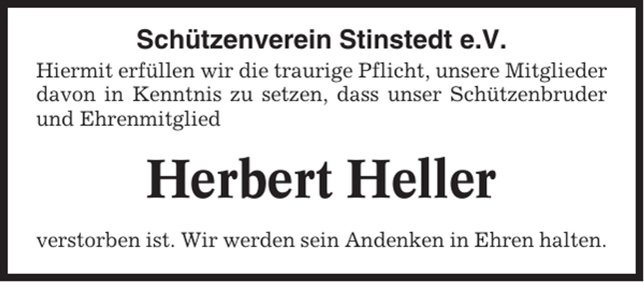 <p>Schützenverein Stinstedt e.V.<br />Hiermit erfüllen wir die traurige Pflicht, unsere Mitglieder<br />davon in Kenntnis zu setzen, dass unser Schützenbruder<br />und Ehrenmitglied</p><p>Herbert Heller<br />verstorben ist. Wir werden sein Andenken in Ehren halten.</p>