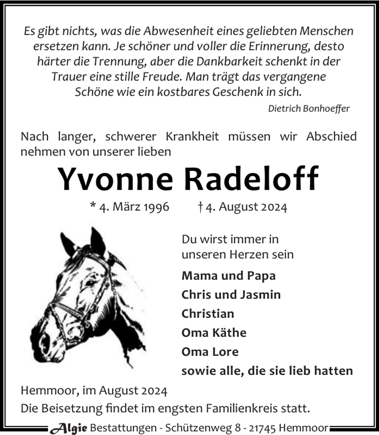 <p>Es gibt nichts, was die Abwesenheit eines geliebten Menschen<br />ersetzen kann. Je schöner und voller die Erinnerung, desto<br />härter die Trennung, aber die Dankbarkeit schenkt in der<br />Trauer eine stille Freude. Man trägt das vergangene<br />Schöne wie ein kostbares Geschenk in sich.<br />Dietrich Bonhoeﬀer</p><p>Nach langer, schwerer Krankheit müssen wir Abschied<br />nehmen von unserer lieben</p><p>Yvonne Radeloff<br />* 4. März 1996</p><p>† 4. August 2024</p><p>Du wirst immer in<br />unseren Herzen sein<br />Mama und Papa<br />Chris und Jasmin<br />Christian<br />Oma Käthe<br />Oma Lore<br />sowie alle, die sie lieb hatten<br />Hemmoor, im August 2024<br />Die Beisetzung ﬁndet im engsten Familienkreis statt.<br />Algie Bestattungen - Schützenweg 8 - 21745 Hemmoor</p>