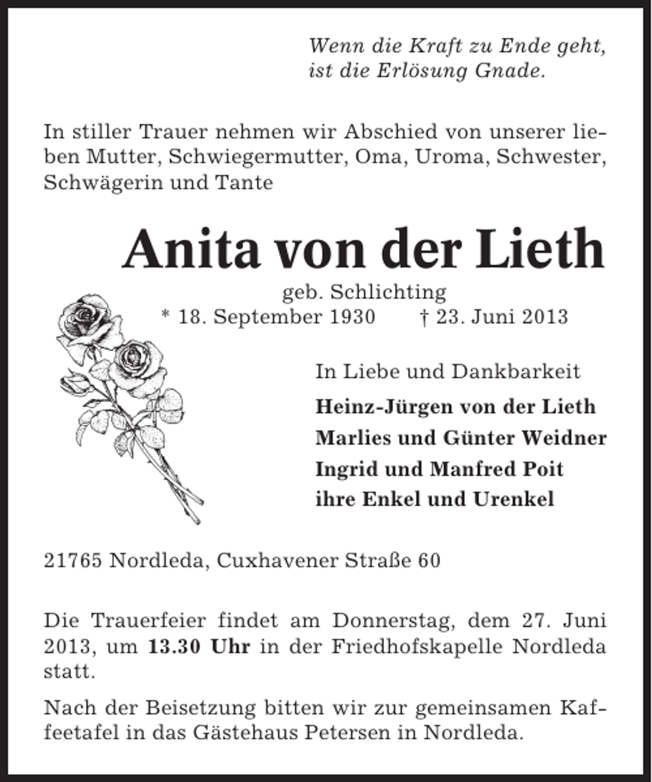 <p>Wenn die Kraft zu Ende geht,<br />ist die Erlösung Gnade.<br />In stiller Trauer nehmen wir Abschied von unserer lieben Mutter, Schwiegermutter, Oma, Uroma, Schwester,<br />Schwägerin und Tante</p><p>Anita von der Lieth<br />geb. Schlichting<br />* 18. September 1930<br />† 23. Juni 2013<br />In Liebe und Dankbarkeit<br />Heinz-Jürgen von der Lieth<br />Marlies und Günter Weidner<br />Ingrid und Manfred Poit<br />ihre Enkel und Urenkel<br />21765 Nordleda, Cuxhavener Straße 60<br />Die Trauerfeier findet am Donnerstag, dem 27. Juni<br />2013, um 13.30 Uhr in der Friedhofskapelle Nordleda<br />statt.<br />Nach der Beisetzung bitten wir zur gemeinsamen Kaffeetafel in das Gästehaus Petersen in Nordleda.</p>
