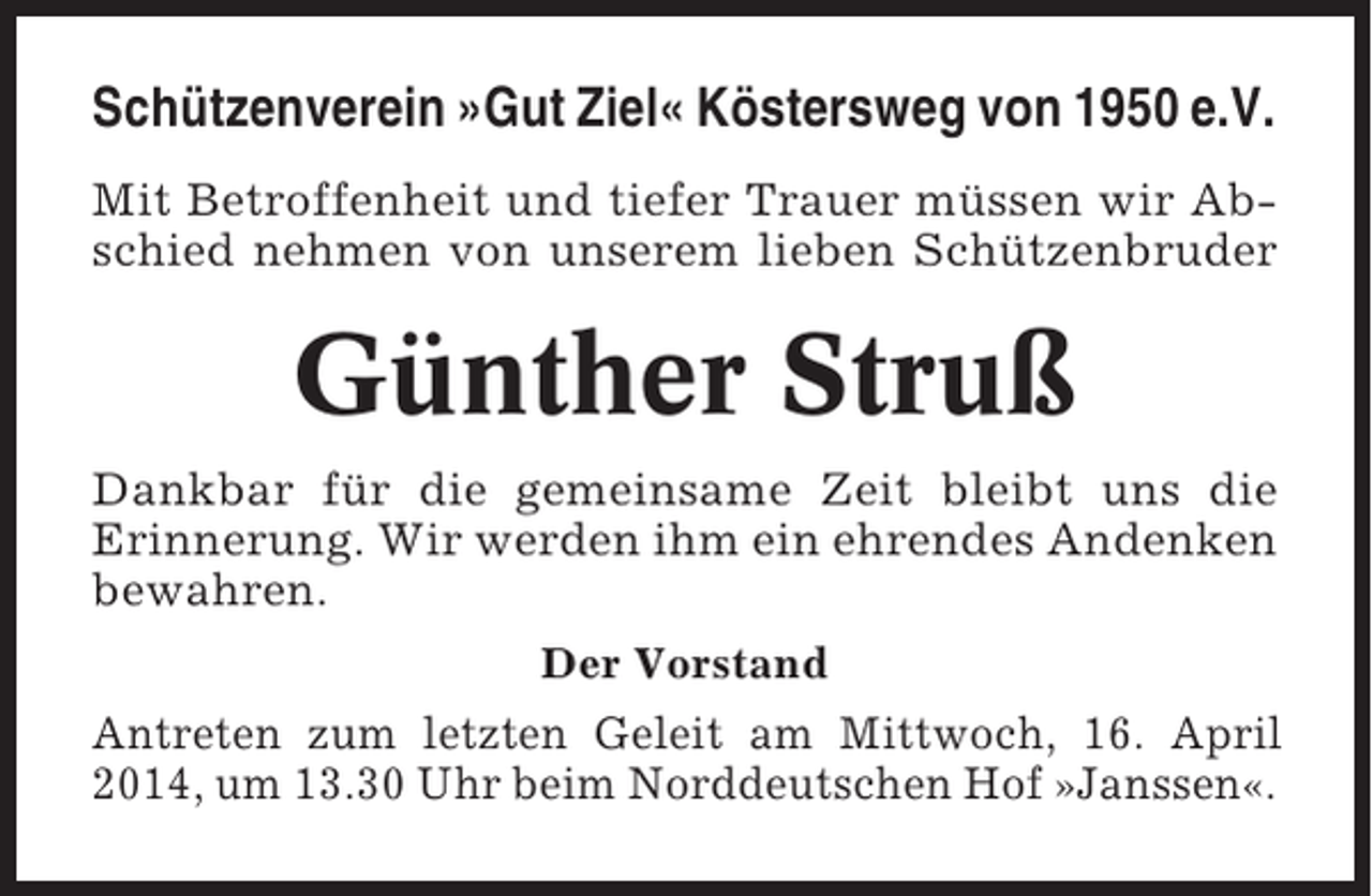 <p>Schützenverein »Gut Ziel« Köstersweg von 1950 e.V.<br />Mit Betroffenheit und tiefer Trauer müssen wir Abschied nehmen von unserem lieben Schützenbruder</p><p>Günther Struß<br />Dankbar für die gemeinsame Zeit bleibt uns die<br />Erinnerung. Wir werden ihm ein ehrendes Andenken<br />bewahren.<br />Der Vorstand</p><p>Antreten zum letzten Geleit am Mittwoch, 16. April<br />2014, um 13.30 Uhr beim Norddeutschen Hof »Janssen«.</p>