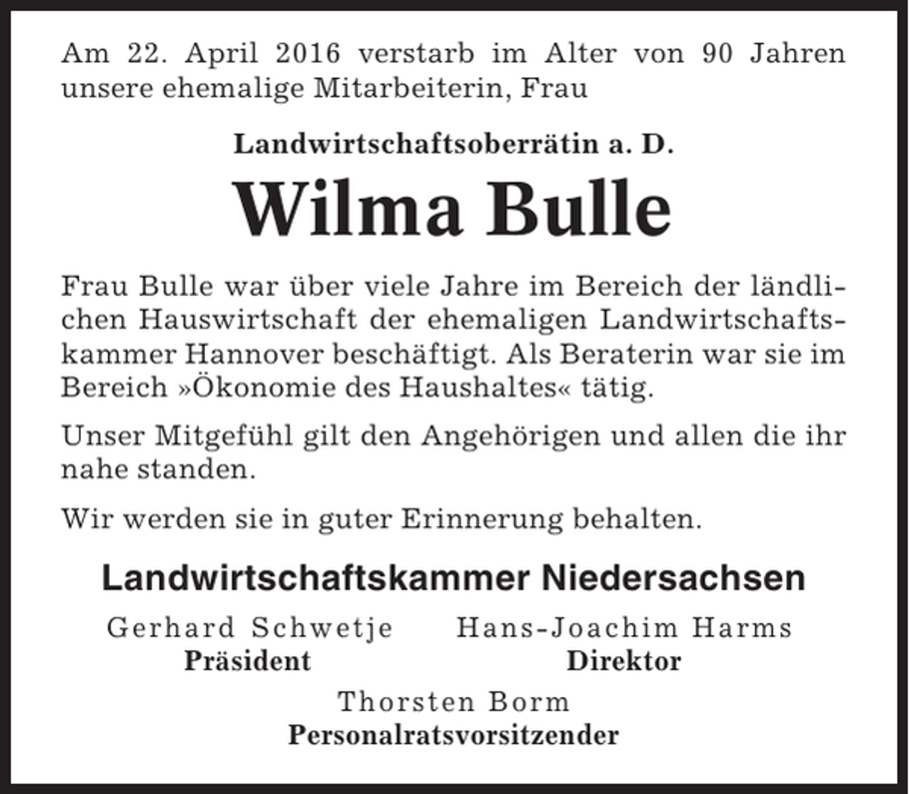<p>Am 22. April 2016 verstarb im Alter von 90 Jahren<br />unsere ehemalige Mitarbeiterin, Frau<br />Landwirtschaftsoberrätin a. D.</p><p>Wilma Bulle<br />Frau Bulle war über viele Jahre im Bereich der ländlichen Hauswirtschaft der ehemaligen Landwirtschaftskammer Hannover beschäftigt. Als Beraterin war sie im<br />Bereich »Ökonomie des Haushaltes« tätig.<br />Unser Mitgefühl gilt den Angehörigen und allen die ihr<br />nahe standen.<br />Wir werden sie in guter Erinnerung behalten.</p><p>Landwirtschaftskammer Niedersachsen<br />Gerhard Schwetje<br />Hans-Joachim Harms<br />Präsident<br />Direktor<br />Thorsten Borm<br />Personalratsvorsitzender</p>