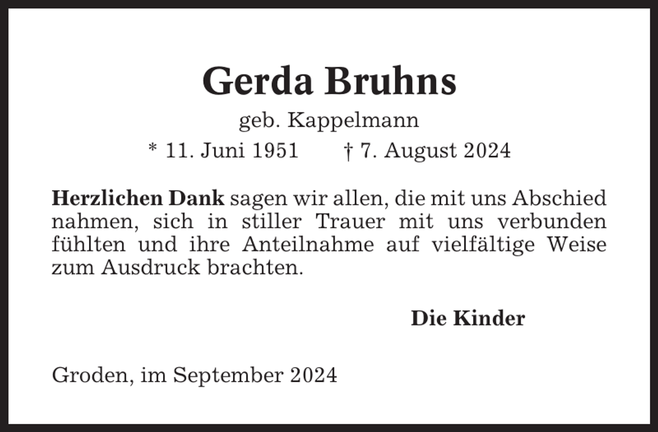 <p>Gerda Bruhns<br />geb. Kappelmann<br />* 11. Juni 1951<br />† 7. August 2024<br />Herzlichen Dank sagen wir allen, die mit uns Abschied<br />nahmen, sich in stiller Trauer mit uns verbunden<br />fühlten und ihre Anteilnahme auf vielfältige Weise<br />zum Ausdruck brachten.<br />Die Kinder<br />Groden, im September 2024</p>