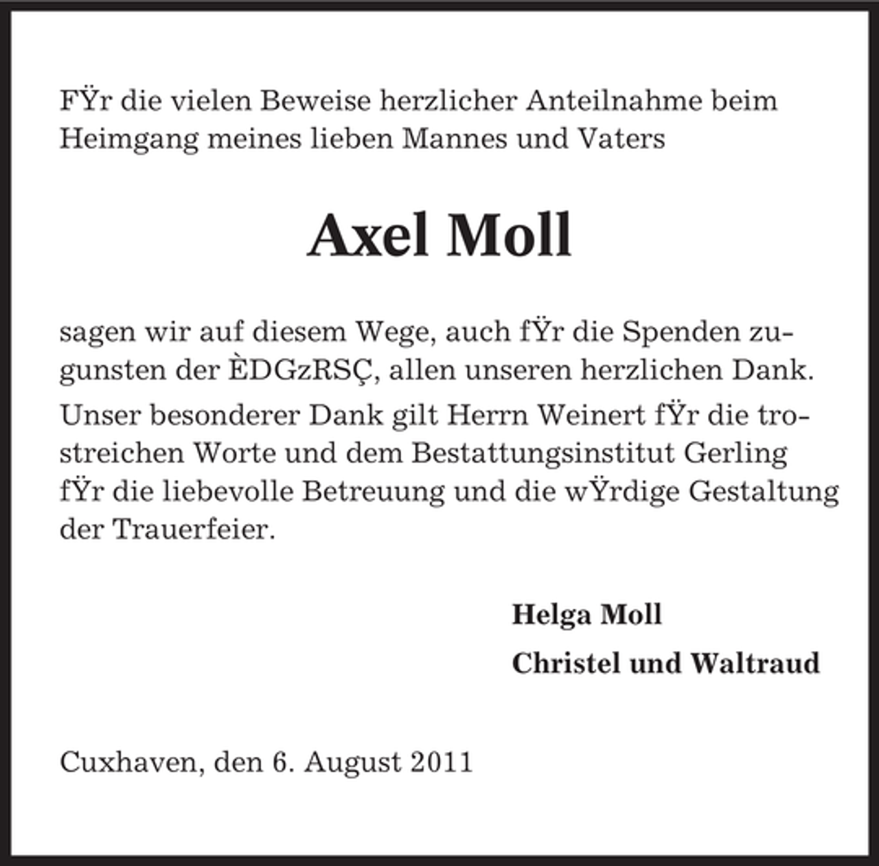 <p>FŸr die vielen Beweise herzlicher Anteilnahme beim<br />Heimgang meines lieben Mannes und Vaters</p><p>Axel Moll<br />sagen wir auf diesem Wege, auch fŸr die Spenden zugunsten der ÈDGzRSÇ, allen unseren herzlichen Dank.<br />Unser besonderer Dank gilt Herrn Weinert fŸr die trostreichen Worte und dem Bestattungsinstitut Gerling<br />fŸr die liebevolle Betreuung und die wŸrdige Gestaltung<br />der Trauerfeier.<br />Helga Moll<br />Christel und Waltraud<br />Cuxhaven, den 6. August 2011</p>