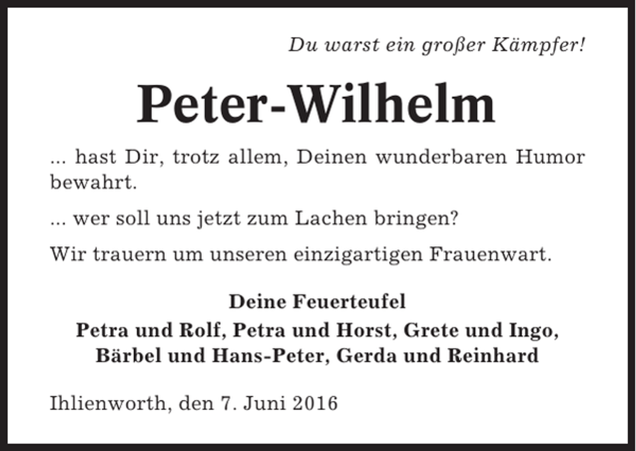 <p>Du warst ein großer Kämpfer!</p><p>Peter-Wilhelm<br />... hast Dir, trotz allem, Deinen wunderbaren Humor<br />bewahrt.<br />... wer soll uns jetzt zum Lachen bringen?<br />Wir trauern um unseren einzigartigen Frauenwart.<br />Deine Feuerteufel<br />Petra und Rolf, Petra und Horst, Grete und Ingo,<br />Bärbel und Hans-Peter, Gerda und Reinhard<br />Ihlienworth, den 7. Juni 2016</p>