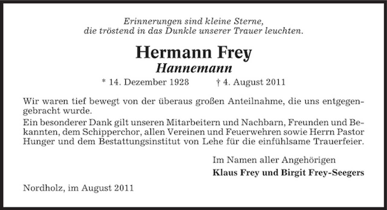 <p>Erinnerungen sind kleine Sterne,<br />die tröstend in das Dunkle unserer Trauer leuchten.</p><p>Hermann Frey<br />Hannemann<br />* 14. Dezember 1928</p><p>† 4. August 2011</p><p>Wir waren tief bewegt von der überaus großen Anteilnahme, die uns entgegengebracht wurde.<br />Ein besonderer Dank gilt unseren Mitarbeitern und Nachbarn, Freunden und Bekannten, dem Schipperchor, allen Vereinen und Feuerwehren sowie Herrn Pastor<br />Hunger und dem Bestattungsinstitut von Lehe für die einfühlsame Trauerfeier.<br />Im Namen aller Angehörigen<br />Klaus Frey und Birgit Frey-Seegers<br />Nordholz, im August 2011</p>