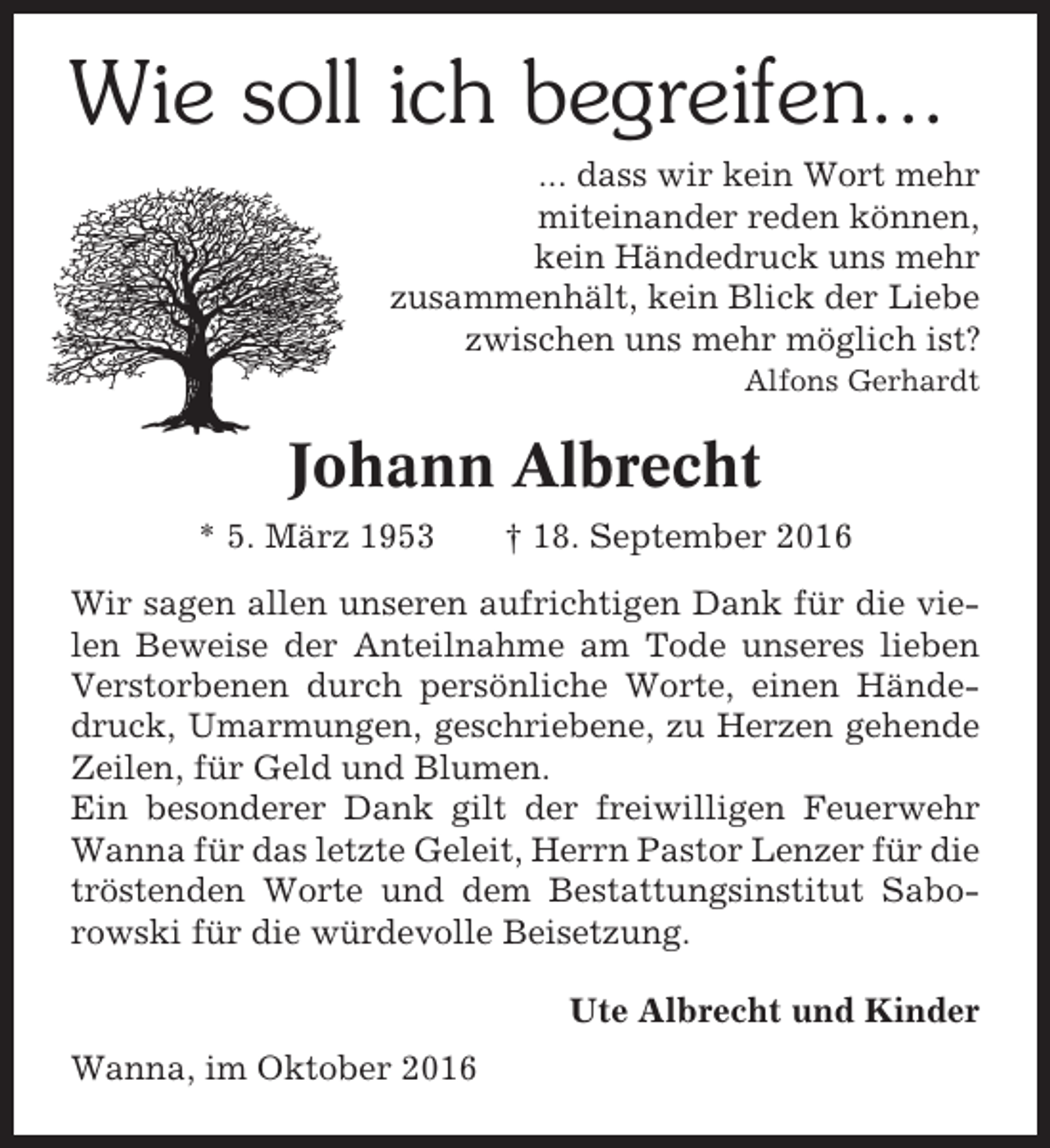 <p>Wie soll ich begreifen...<br />... dass wir kein Wort mehr<br />miteinander reden können,<br />kein Händedruck uns mehr<br />zusammenhält, kein Blick der Liebe<br />zwischen uns mehr möglich ist?<br />Alfons Gerhardt</p><p>Johann Albrecht<br />* 5. März 1953</p><p>† 18. September 2016</p><p>Wir sagen allen unseren aufrichtigen Dank für die vielen Beweise der Anteilnahme am Tode unseres lieben<br />Verstorbenen durch persönliche Worte, einen Händedruck, Umarmungen, geschriebene, zu Herzen gehende<br />Zeilen, für Geld und Blumen.<br />Ein besonderer Dank gilt der freiwilligen Feuerwehr<br />Wanna für das letzte Geleit, Herrn Pastor Lenzer für die<br />tröstenden Worte und dem Bestattungsinstitut Saborowski für die würdevolle Beisetzung.<br />Ute Albrecht und Kinder<br />Wanna, im Oktober 2016</p>
