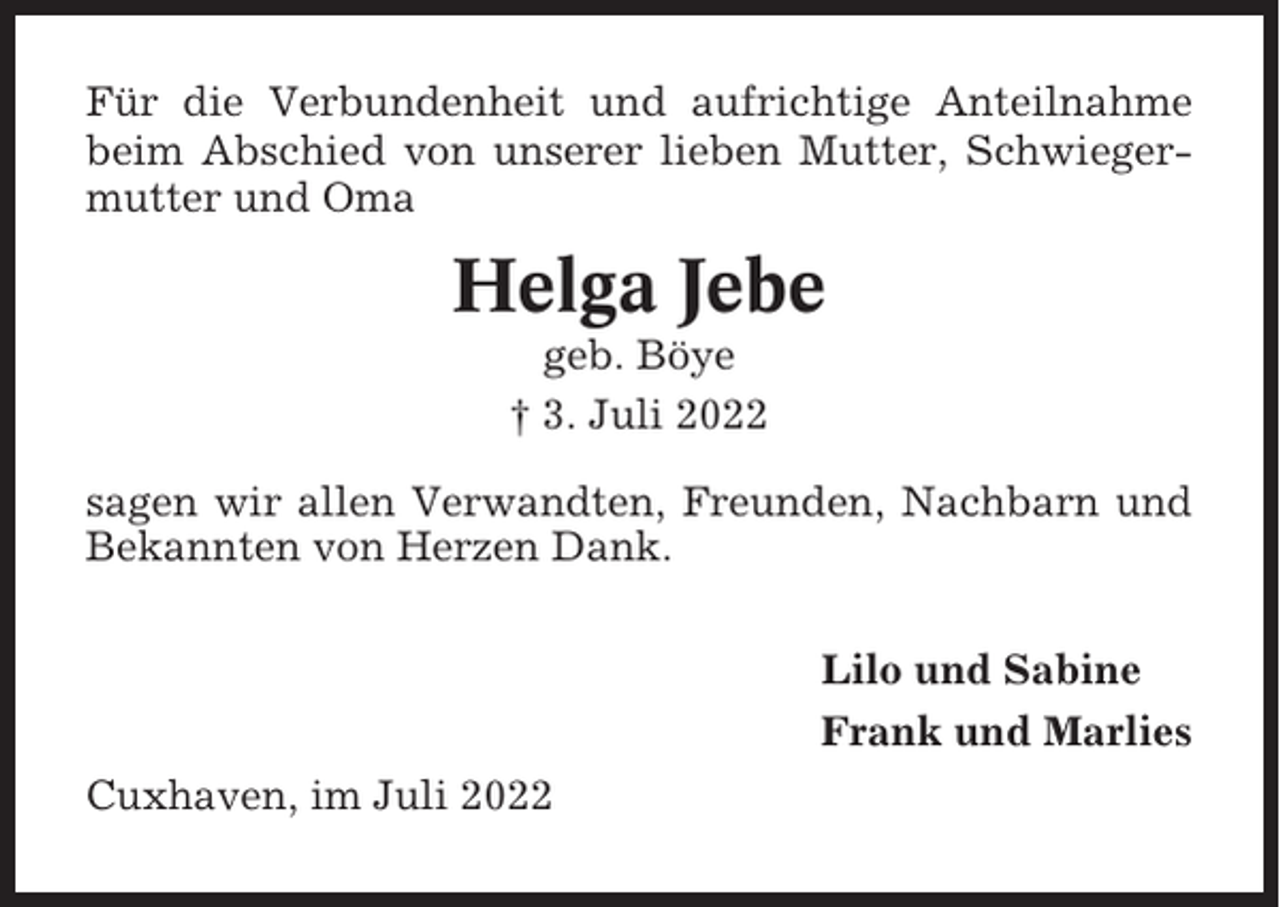 <p>Für die Verbundenheit und aufrichtige Anteilnahme<br />beim Abschied von unserer lieben Mutter, Schwiegermutter und Oma</p><p>Helga Jebe<br />geb. Böye<br />† 3. Juli 2022<br />sagen wir allen Verwandten, Freunden, Nachbarn und<br />Bekannten von Herzen Dank.<br />Lilo und Sabine<br />Frank und Marlies<br />Cuxhaven, im Juli 2022</p>