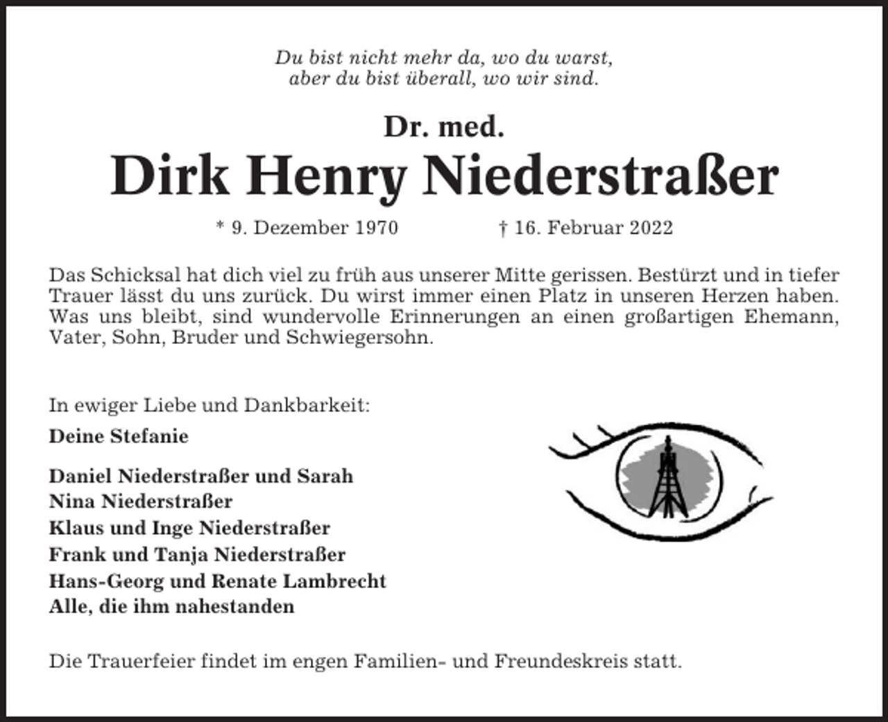 <p>Du bist nicht mehr da, wo du warst,<br />aber du bist überall, wo wir sind.</p><p>Dr. med.</p><p>Dirk Henry Niederstraßer<br />* 9. Dezember 1970</p><p>† 16. Februar 2022</p><p>Das Schicksal hat dich viel zu früh aus unserer Mitte gerissen. Bestürzt und in tiefer<br />Trauer lässt du uns zurück. Du wirst immer einen Platz in unseren Herzen haben.<br />Was uns bleibt, sind wundervolle Erinnerungen an einen großartigen Ehemann,<br />Vater, Sohn, Bruder und Schwiegersohn.<br />In ewiger Liebe und Dankbarkeit:<br />Deine Stefanie<br />Daniel Niederstraßer und Sarah<br />Nina Niederstraßer<br />Klaus und Inge Niederstraßer<br />Frank und Tanja Niederstraßer<br />Hans-Georg und Renate Lambrecht<br />Alle, die ihm nahestanden<br />Die Trauerfeier findet im engen Familien- und Freundeskreis statt.</p>