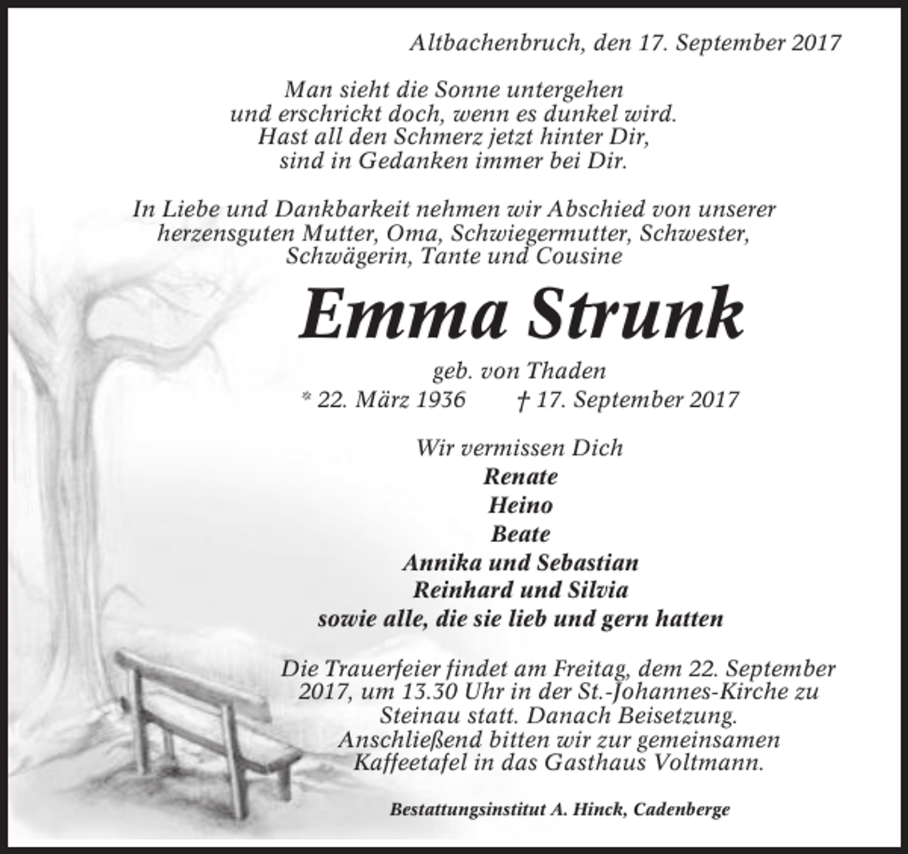 <p>Altbachenbruch, den 17. September 2017<br />Man sieht die Sonne untergehen<br />und erschrickt doch, wenn es dunkel wird.<br />Hast all den Schmerz jetzt hinter Dir,<br />sind in Gedanken immer bei Dir.<br />In Liebe und Dankbarkeit nehmen wir Abschied von unserer<br />herzensguten Mutter, Oma, Schwiegermutter, Schwester,<br />Schwägerin, Tante und Cousine</p><p>Emma Strunk<br />geb. von Thaden<br />* 22. März 1936<br />† 17. September 2017<br />Wir vermissen Dich<br />Renate<br />Heino<br />Beate<br />Annika und Sebastian<br />Reinhard und Silvia<br />sowie alle, die sie lieb und gern hatten<br />Die Trauerfeier findet am Freitag, dem 22. September<br />2017, um 13.30 Uhr in der St.-Johannes-Kirche zu<br />Steinau statt. Danach Beisetzung.<br />Anschließend bitten wir zur gemeinsamen<br />Kaffeetafel in das Gasthaus Voltmann.<br />Bestattungsinstitut A. Hinck, Cadenberge</p>