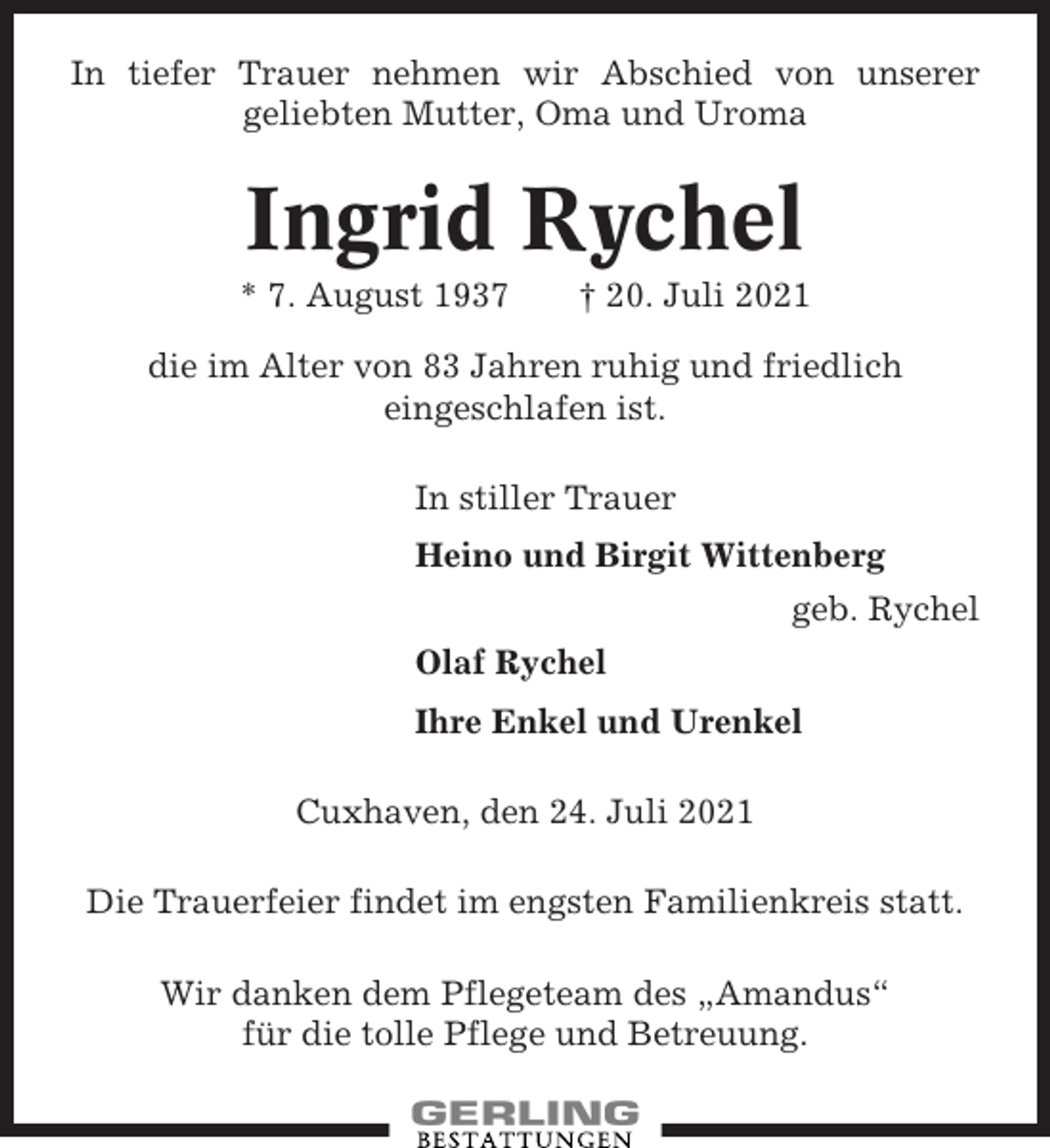 <p>In tiefer Trauer nehmen wir Abschied von unserer<br />geliebten Mutter, Oma und Uroma</p><p>Ingrid Rychel<br />* 7. August 1937</p><p>† 20. Juli 2021</p><p>die im Alter von 83 Jahren ruhig und friedlich<br />eingeschlafen ist.<br />In stiller Trauer<br />Heino und Birgit Wittenberg<br />geb. Rychel<br />Olaf Rychel<br />Ihre Enkel und Urenkel<br />Cuxhaven, den 24. Juli 2021<br />Die Trauerfeier findet im engsten Familienkreis statt.<br />Wir danken dem Pflegeteam des „Amandus“<br />für die tolle Pflege und Betreuung.</p>